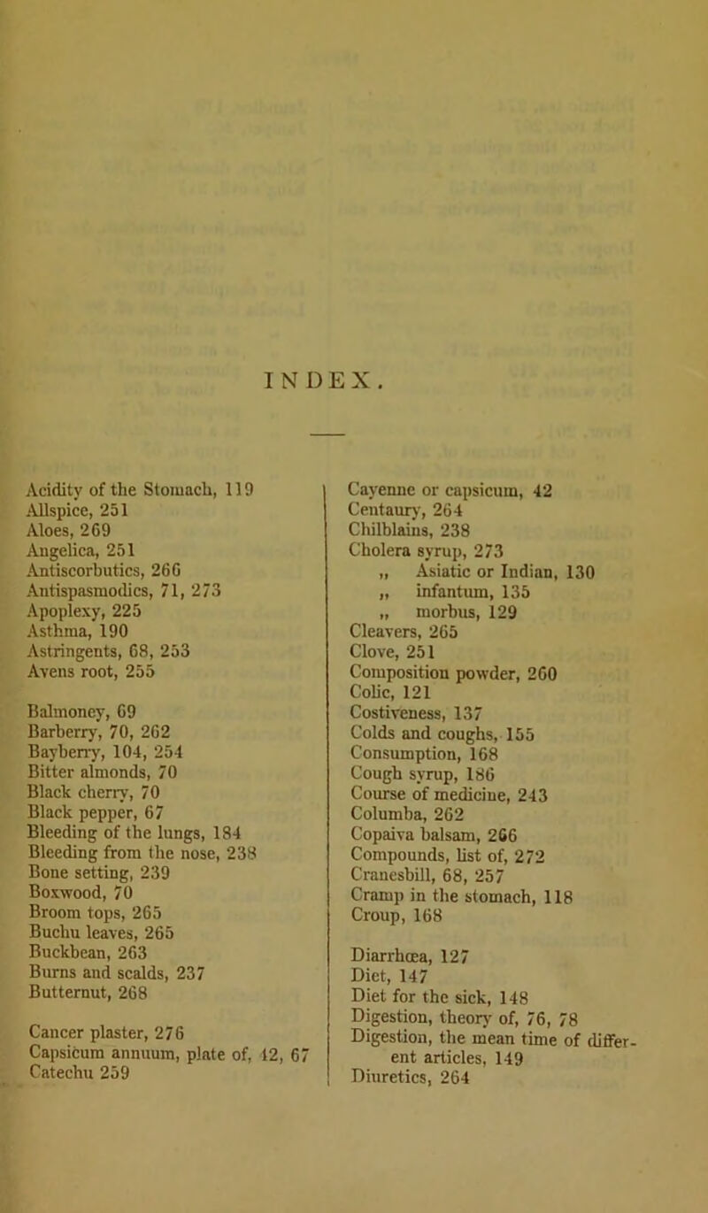 INDEX. Acidity of the Stomach, 119 Allspice, 251 Aloes, 269 Angelica, 251 Antiscorbutics, 26 G Antispasmoilics, 71, 273 Apoplexy, 225 Asthma, 190 Astringents, 68, 253 Avens root, 255 Balmoney, 69 Barberry, 70, 262 Barberry, 104, 254 Bitter almonds, 70 Black cherry, 70 Black pepper, 67 Bleeding of the lungs, 184 Bleeding from the nose, 238 Bone setting, 239 Boxwood, 70 Broom tops, 265 Buchu leaves, 265 Buckbean, 263 Burns and scalds, 237 Butternut, 268 Cancer plaster, 276 Capsicum annuum, plate of, 12, 67 Catechu 259 Cayenne or capsicum, 42 Centaury', 264 Chilblains, 238 Cholera syrup, 273 „ Asiatic or Indian, 130 „ infantum, 135 „ morbus, 129 Cleavers, 265 Clove, 251 Composition powder, 260 Colic, 121 Costiveness, 137 Colds and coughs, 155 Consumption, 168 Cough syrup, 186 Course of medicine, 243 Columba, 262 Copaiva balsam, 266 Compounds, list of, 272 Cranesbill, 68, 257 Cramp in the stomach, 118 Croup, 168 Diarrhoea, 127 Diet, 147 Diet for the sick, 148 Digestion, theory of, 76, 78 Digestion, the mean time of differ- ent articles, 149 Diuretics, 264