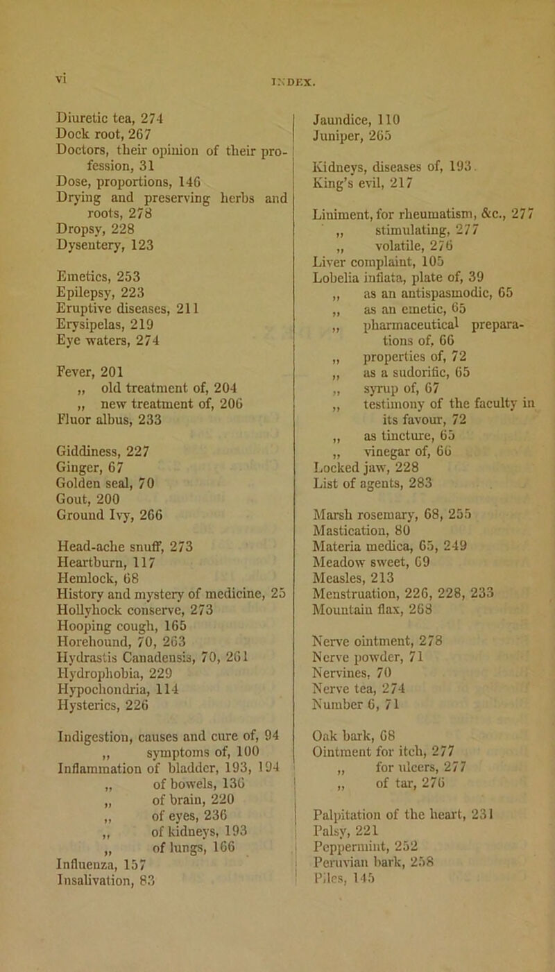 Diuretic tea, 274 Dock root, 2G7 Doctors, their opinion of their pro- fession, 31 Dose, proportions, 146 Drying and preserving herbs and roots, 278 Dropsy, 228 Dysentery, 123 Emetics, 253 Epilepsy, 223 Eruptive diseases, 211 Erysipelas, 219 Eye waters, 274 Fever, 201 „ old treatment of, 204 „ new treatment of, 206 Fluor albus, 233 Giddiness, 227 Ginger, 67 Golden seal, 7 0 Gout, 200 Ground Ivy, 266 Head-ache snuff, 273 Heartburn, 117 Hemlock, 68 History and mystery of medicine, 25 Hollyhock conserve, 273 Hooping cough, 165 Horehound, 70, 263 Hydrastis Canadensis, 70, 261 Hydrophobia, 229 Hypochondria, 114 Hysterics, 226 Indigestion, causes and cure of, 94 „ symptoms of, 100 Inflammation of bladder, 193, 194 „ of bowels, 136 „ of brain, 220 „ of eyes, 236 „ of kidneys, 193 „ of lungs, 166 Influenza, 157 Insalivation, 83 Jaundice, 110 Juniper, 265 Kidneys, diseases of, 193 King’s evil, 217 Liniment, for rheumatism, &c., 277 ,, stimulating, 277 „ volatile, 276 Liver complaint, 105 Lobelia inflate, plate of, 39 „ as an autispasmodic, 65 „ as an emetic, 65 „ pharmaceutical prepara- tions of, 66 „ properties of, 72 „ as a sudorific, 65 „ syrup of, 67 „ testimony of the faculty in its favour, 72 ,, as tincture, 65 „ vinegar of, 66 Locked jaw, 228 List of agents, 283 Marsh rosemary, 68, 255 Mastication, 80 Materia medica, 65, 249 Meadow sweet, G9 Measles, 213 Menstruation, 226, 228, 233 Mountain flax, 268 Nerve ointment, 278 Nerve powder, 71 Nervines, 70 Nerve tea, 274 Number 6, 71 Oak bark, 68 Ointment for itch, 277 „ for ulcers, 277 „ of tar, 276 Palpitation of the heart, 231 Palsy, 221 Peppermint, 252 Peruvian bark, 258 Piles, 145