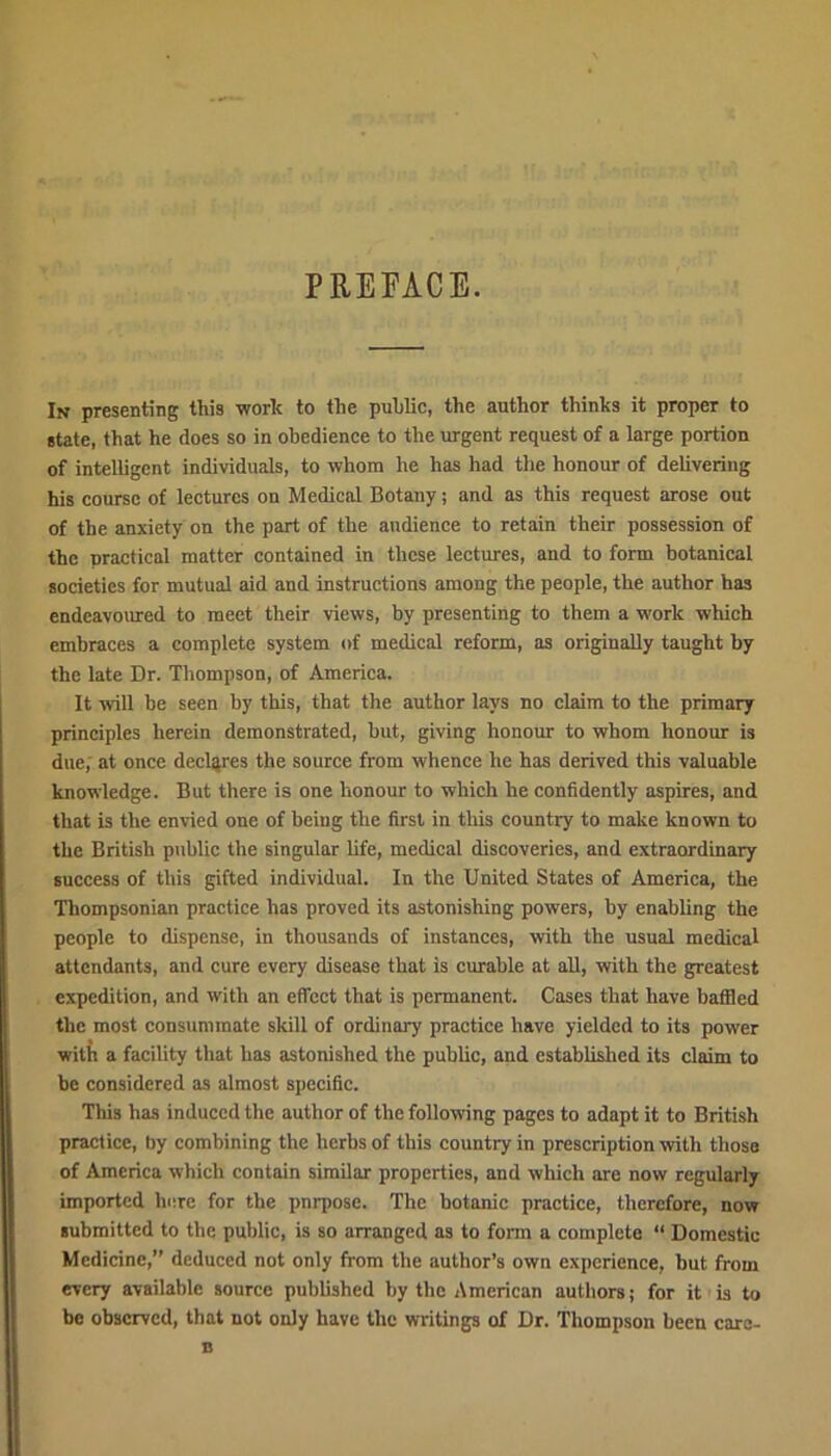 PREFACE. In presenting this work to the public, the author thinks it proper to state, that he does so in obedience to the urgent request of a large portion of intelligent individuals, to whom he has had the honour of delivering his course of lectures on Medical Botany; and as this request arose out of the anxiety on the part of the audience to retain their possession of the practical matter contained in these lectures, and to form botanical societies for mutual aid and instructions among the people, the author has endeavoured to meet their views, by presenting to them a work which embraces a complete system of medical reform, as originally taught by the late Dr. Thompson, of America. It will be seen by this, that the author lays no claim to the primary principles herein demonstrated, but, giving honour to whom honour is due, at once declares the source from whence he has derived this valuable knowledge. But there is one honour to which he confidently aspires, and that is the envied one of being the first in this country to make known to the British public the singular life, medical discoveries, and extraordinary success of this gifted individual. In the United States of America, the Thompsonian practice has proved its astonishing powers, by enabling the people to dispense, in thousands of instances, with the usual medical attendants, and cure every disease that is curable at all, with the greatest expedition, and with an effect that is permanent. Cases that have baffled the most consummate skill of ordinary practice have yielded to its power with a facility that has astonished the public, and established its claim to be considered as almost specific. This has induced the author of the following pages to adapt it to British practice, by combining the herbs of this country in prescription with those of America which contain similar properties, and which are now regularly imported here for the pnrposc. The botanic practice, therefore, now submitted to the public, is so arranged as to form a complete “ Domestic Medicine,” deduced not only from the author’s own experience, but from every available source published by the American authors; for it is to be observed, that not only have the writings of Dr. Thompson been caro- B