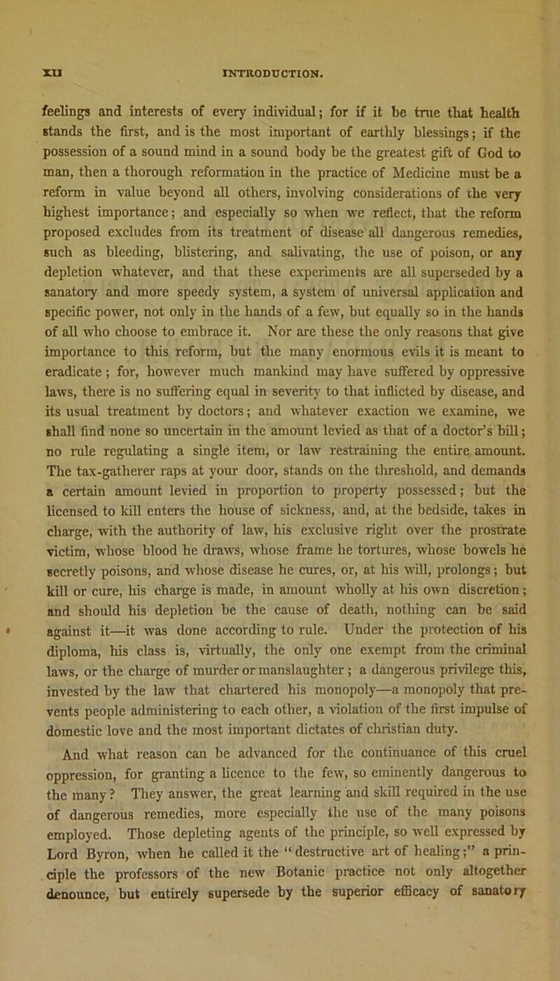 feelings and interests of every individual; for if it be true that health stands the first, and is the most important of earthly blessings; if the possession of a sound mind in a sound body be the greatest gift of God to man, then a thorough reformation in the practice of Medicine must be a reform in value beyond all others, involving considerations of the very highest importance; and especially so when we reflect, that the reform proposed excludes from its treatment of disease all dangerous remedies, such as bleeding, blistering, and salivating, the use of poison, or any depletion whatever, and that these experiments are all superseded by a sanatory and more speedy system, a system of universal application and specific power, not only in the hands of a few, but equally so in the hands of all who choose to embrace it. Nor are these the only reasons that give importance to this reform, but the many enormous evils it is meant to eradicate ; for, however much mankind may have suffered by oppressive laws, there is no suffering equal in severity to that inflicted by disease, and its usual treatment by doctors; and whatever exaction we examine, we shall find none so uncertain in the amount levied as that of a doctor’s bill; no rule regulating a single item, or law restraining the entire amount. The tax-gatherer raps at your door, stands on the threshold, and demands a certain amount levied in proportion to property possessed; but the licensed to kill enters the house of sickness, and, at the bedside, takes in charge, with the authority of law, his exclusive right over the prostrate victim, whose blood he draws, whose frame he tortures, whose bowels he secretly poisons, and whose disease he cures, or, at his will, prolongs; but kill or cure, his charge is made, in amount wholly at his own discretion; and should his depletion be the cause of death, notliing can be said against it—it was done according to rule. Under the protection of his diploma, Ills class is, virtually, the only one exempt from the criminal laws, or the charge of murder or manslaughter; a dangerous privilege this, invested by the law that chartered his monopoly—a monopoly that pre- vents people administering to each other, a violation of the first impulse of domestic love and the most important dictates of Christian duty. And what reason can be advanced for the continuance of this cruel oppression, for granting a licence to the few, so eminently dangerous to the many ? They answer, the great learning and skill required in the use of dangerous remedies, more especially the use of the many poisons employed. Those depleting agents of the principle, so well expressed by Lord Byron, when he called it the “ destructive art of healinga prin- ciple the professors of the new Botanic practice not only altogether denounce, but entirely supersede by the superior efficacy of sanatory