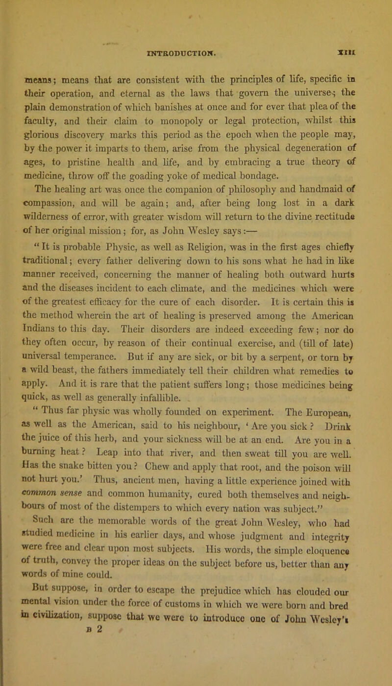 means; means that are consistent with the principles of life, specific in their operation, and eternal as the laws that govern the universe; the plain demonstration of which banishes at once and for ever that plea of the faculty, and their claim to monopoly or legal protection, whilst this glorious discover)' marks this period as the epoch when the people may, by the power it imparts to them, arise from the physical degeneration of ages, to pristine health and life, and by embracing a time theory of medicine, throw off the goading yoke of medical bondage. The healing art was once the companion of philosophy and handmaid of compassion, and will be again; and, after being long lost in a dark wilderness of error, with greater wisdom will return to the divine rectitude of her original mission; for, as John Wesley says:— “ It is probable Physic, as well as Religion, was in the first ages chiefly traditional; every father delivering down to his sons what he had in like manner received, concerning the manner of healing both outward hurts and the diseases incident to each climate, and the medicines which were of the greatest efficacy for the cure of each disorder. It is certain this is the method wherein the art of healing is preserved among the American Indians to this day. Their disorders are indeed exceeding few; nor do they often occur, by reason of their continual exercise, and (till of late) universal temperance. But if any are sick, or bit by a serpent, or torn by a wild beast, the fathers immediately tell their children what remedies to apply. And it is rare that the patient suffers long; those medicines being quick, as well as generally infallible. “ Thus far physic was wholly founded on experiment. The European, as well as the American, said to his neighbour, ‘ Are you sick ? Drink the juice of this herb, and your sickness will be at an end. Are you in a burning heat ? Leap into that river, and then sweat till you are well. Has the snake bitten you ? Chew and apply that root, and the poison will not hurt you.’ Thus, ancient men, having a little experience joined with common sense and common humanity, cured both themselves and neigh- bours of most of the distempers to which every nation was subject.” Such are the memorable words of the great John Wesley, who had studied medicine in his earlier days, and whose judgment and integrity were free and clear upon most subjects. Ilis words, the simple eloquence of truth, convey the proper ideas on the subject before us, better than any words of mine could. But suppose, in order to escape the prejudice which has clouded our mental vision under the force of customs in which we were born and bred in civilization, suppose that we were to introduce one of John Wcsley'i b 2