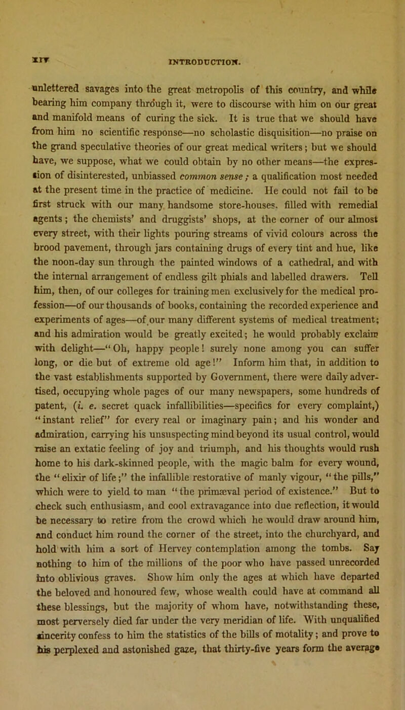 xrr unlettered savages into the great metropolis of this country, and while bearing him company through it, were to discourse with him on our great and manifold means of curing the sick. It is true that we should have from him no scientific response—no scholastic disquisition—no praise on the grand speculative theories of our great medical writers; but we should have, we suppose, what we could obtain by no other means—the expres- sion of disinterested, unbiassed common sense ; a qualification most needed at the present time in the practice of medicine. He could not fail to be first struck with our many handsome store-houses, filled with remedial agents; the chemists’ and druggists’ shops, at the corner of our almost every street, with their lights pouring streams of vivid colours across the brood pavement, through jars containing drugs of every tint and hue, like the noon-day sun through the painted windows of a cathedral, and with the internal arrangement of endless gilt phials and labelled drawers. Tell him, then, of our colleges for training men exclusively for the medical pro- fession—of our thousands of books, containing the recorded experience and experiments of ages—of our many different systems of medical treatment; and his admiration would be greatly excited; he would probably exclaim with delight—“ Oh, happy people! surely none among you can suffer long, or die but of extreme old age 1” Inform him that, in addition to the vast establishments supported by Government, there were daily adver- tised, occupying whole pages of our many newspapers, some hundreds of patent, (i. e. secret quack infallibilities—specifics for every complaint,) “ instant relief” for every real or imaginary pain; and his wonder and admiration, carrying his unsuspecting mind beyond its usual control, would raise an extatic feeling of joy and triumph, and his thoughts would rush home to his dark-skinned people, with the magic balm for every wound, the “ elixir of lifethe infallible restorative of manly vigour, “ the pills,” which were to yield to man “ the primaeval period of existence.” But to check such enthusiasm, and cool extravagance into due reflection, it would be necessary to retire from the crowd which he would draw around him, and conduct him round the corner of the street, into the churchyard, and hold with him a sort of Hervey contemplation among the tombs. Say nothing to him of the millions of the poor who have passed unrecorded into oblivious graves. Show him only the ages at which have departed the beloved and honoured few, whose wealth could have at command all these blessings, but the majority of whom have, notwithstanding these, most perversely died far under the very meridian of life. With unqualified sincerity confess to him the statistics of the bills of motality; and prove to his perplexed and astonished gaze, that thirty-five years form the averag*