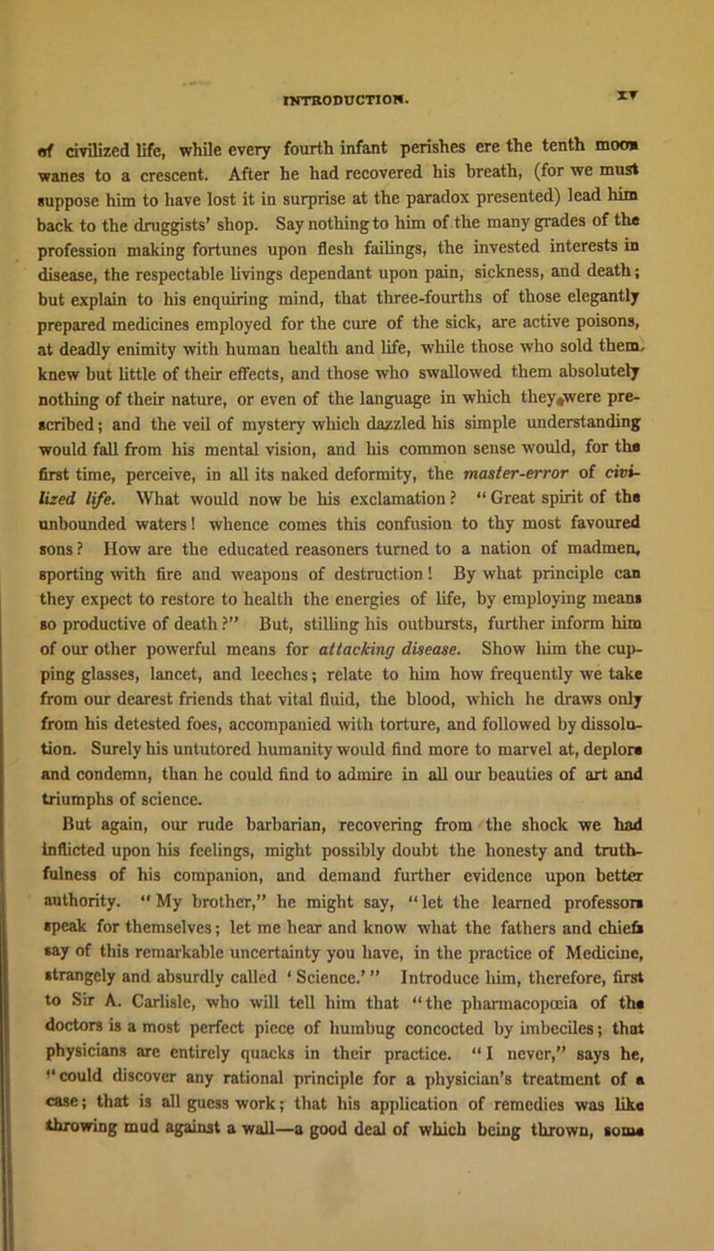 IT of civilized life, while every fourth infant perishes ere the tenth moo* wanes to a crescent. After he had recovered his breath, (for we must suppose him to have lost it in surprise at the paradox presented) lead him back to the druggists’ shop. Say nothing to him of the many grades of the profession making fortunes upon flesh failings, the invested interests in disease, the respectable livings dependant upon pain, sickness, and death; but explain to his enquiring mind, that three-fourths of those elegantly prepared medicines employed for the cure of the sick, are active poisons, at deadly enimity with human health and life, while those who sold them, knew but little of their effects, and those who swallowed them absolutely nothing of their nature, or even of the language in which tliey»were pre- scribed ; and the veil of mystery which dazzled his simple understanding would fall from his mental vision, and his common sense would, for tho first time, perceive, in all its naked deformity, the master-error of civi- lized life. What would now be his exclamation ? “ Great spirit of the unbounded waters! whence comes this confusion to thy most favoured sons ? How are the educated reasoners turned to a nation of madmen, Bporting with fire and weapons of destruction! By what principle can they expect to restore to health the energies of life, by employing mean* so productive of death ?” But, stilling his outbursts, further inform him of our other powerful means for attacking disease. Show him the cup- ping glasses, lancet, and leeches; relate to him how frequently we take from our dearest friends that vital fluid, the blood, which he draws only from his detested foes, accompanied with torture, and followed by dissolu- tion. Surely his untutored humanity would find more to marvel at, deplor* and condemn, than he could find to admire in all our beauties of art and triumphs of science. But again, our rude barbarian, recovering from the shock we had inflicted upon his feelings, might possibly doubt the honesty and truth- fulness of his companion, and demand further evidence upon better authority. “ My brother,” he might say, “ let the learned professor* gpeak for themselves; let me hear and know what the fathers and chief* *ay of this remarkable uncertainty you have, in the practice of Medicine, •trangcly and absurdly called ‘ Science.’ ” Introduce him, therefore, first to Sir A. Carlisle, who will tell him that “the pharmacopoeia of th* doctors is a most perfect piece of humbug concocted by imbeciles; that physicians are entirely quacks in their practice. “ I never,” says he, ,4 could discover any rational principle for a physician’s treatment of * case; that is all guess work; that his application of remedies was like throwing mud against a wall—a good deal of which being thrown, some