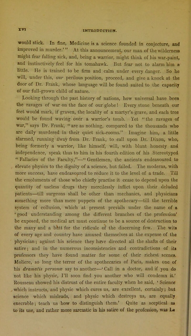 would stick. In fine, Medicine is a science founded in conjecture, and improved in murder.’ ” At this announcement, our man of the wilderness might fear falling sick, and, being a warrior, might think of his war-paint, and instinctively feel for his tomahawk. But fear not to alarm him a little. He is trained to be firm and calm under every danger. So he will, under this, our perilous position, proceed, and give a knock at the door of Dr. Frank, whose language will be found suited to the capacity of our full-grown child of nature. Looking through the past history of nations, how universal have been the ravages of war on the face of our globe! Every stone beneath our feet would mark, if graven, the locality of a martyr’s grave, and each tree would be found waving over a warrior’s tomb. Yet “the ravages of war,” says Dr. Frank, “ are as nothing, compared to the thousands who arc daily murdered in their quiet sick-rooms.” Imagine him, a little alarmed, running a\vay from Dr. Frank, to call upon Dr. Dixon, who, being formerly a warrior, like himself, will, with blunt honesty and independence, speak thus to him in his fourth edition of his Stereotyped “ Fallacies of the Faculty,”—“ Gentlemen, the ancients endeavoured to elevate physics to the dignity of a science, hut failed. The moderns, with more success, have endeavopred to reduce it to the level of a trade. Till the emoluments of those who chiefly practise it cease to depend upon the quantity of useless drugs they mercilessly inflict upon their deluded patients—till surgeons shall be other than mechanics, and physicians something more than mere puppets of the apothecary—till the terrible system of collusion, which at present prevails under the name of a ‘ good understanding among the different branches of the profession' be exposed, the medical art must continue to be a source of destruction to the many and a bhtt for the ridicule of the discerning few. The wits of every age and country have amused themselves at the expense of the physician; against his science they have directed all the shafts of their satire; and in the numerous inconsistencies and contradictions of its professors they have found matter for some of their richest scenes. Moliere, so long the terror of the apothecaries of Paris, makes one of his dramatis persona say to another—‘ Call in a doctor, and if you do not like his physic, I’ll soon find you another who will condemn it.’ Rousseau showed his distrust of the entire faculty when lie said, ‘ Science which instructs, and physic which cures us, are excellent, certainly; but science which misleads, and physic which destroys us, are equally execrable; teach us how to distinguish them.’ Quite as sceptical as to its use, and rather more sarcastic in his satire of the profession, was La