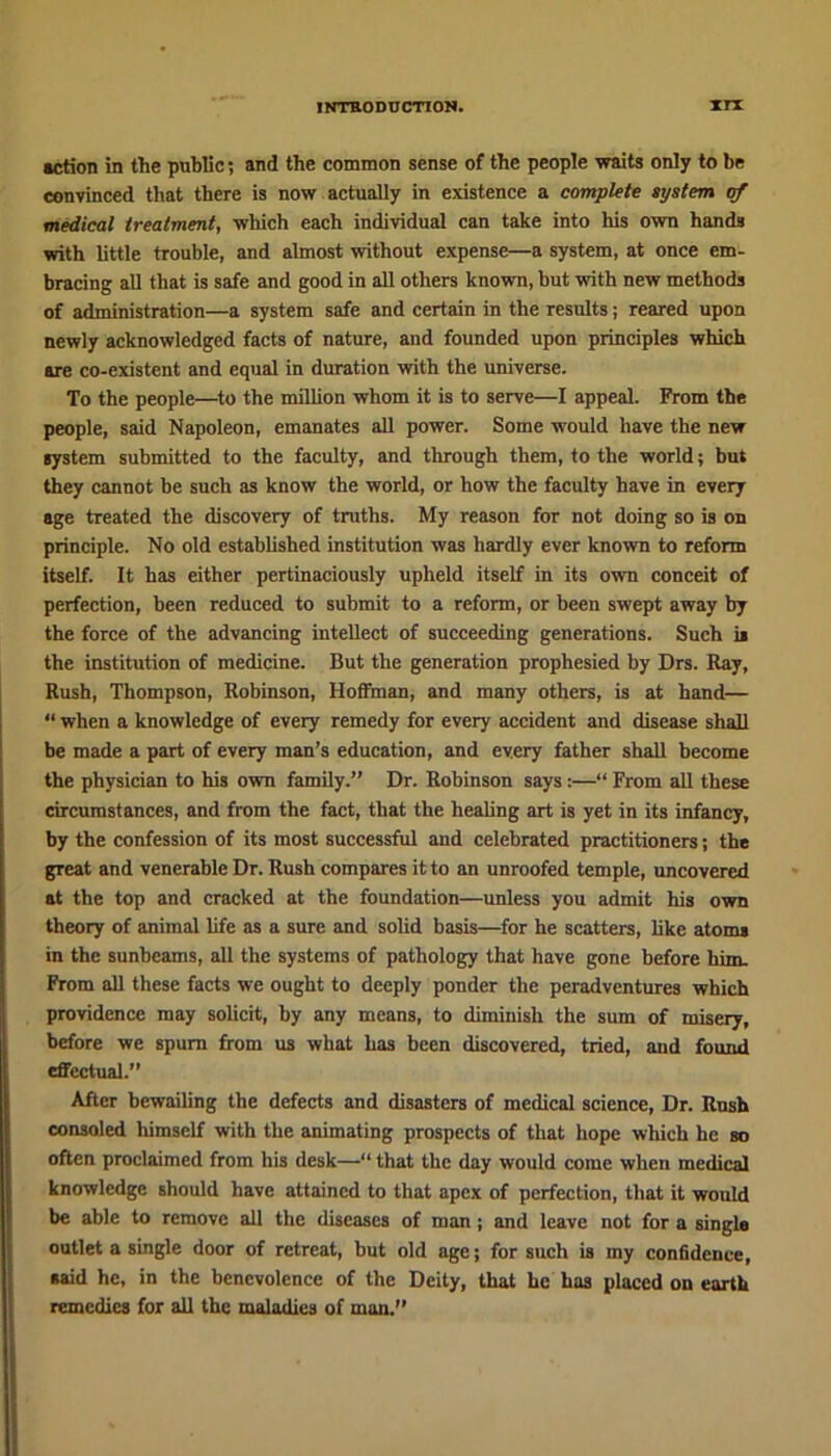 action in the public; and the common sense of the people waits only to be convinced that there is now actually in existence a complete system of medical treatment, which each individual can take into his own hands with little trouble, and almost without expense—a system, at once em- bracing all that is safe and good in all others known, but with new methods of administration—a system safe and certain in the results; reared upon newly acknowledged facts of nature, and founded upon principles which are co-existent and equal in duration with the universe. To the people—to the million whom it is to serve—I appeal. From the people, said Napoleon, emanates all power. Some would have the new system submitted to the faculty, and through them, to the world; but they cannot be such as know the world, or how the faculty have in every age treated the discovery of truths. My reason for not doing so is on principle. No old established institution was hardly ever known to reform itself. It has either pertinaciously upheld itself in its own conceit of perfection, been reduced to submit to a reform, or been swept away by the force of the advancing intellect of succeeding generations. Such is the institution of medicine. But the generation prophesied by Drs. Ray, Rush, Thompson, Robinson, Hoffman, and many others, is at hand— “ when a knowledge of every remedy for every accident and disease shall be made a part of every man’s education, and every father shall become the physician to his own family.” Dr. Robinson says :—“ From all these circumstances, and from the fact, that the healing art is yet in its infancy, by the confession of its most successful and celebrated practitioners; the great and venerable Dr. Rush compares it to an unroofed temple, uncovered at the top and cracked at the foundation—unless you admit his own theory of animal life as a sure and solid basis—for he scatters, like atoms in the sunbeams, all the systems of pathology that have gone before him. From all these facts we ought to deeply ponder the peradventures which providence may solicit, by any means, to diminish the sum of misery, before we spurn from us what has been discovered, tried, and found effectual.” After bewailing the defects and disasters of medical science, Dr. Rush consoled himself with the animating prospects of that hope which he so often proclaimed from his desk—“ that the day would come when medical knowledge should have attained to that apex of perfection, that it would be able to remove all the diseases of man ; and leave not for a single outlet a single door of retreat, but old age; for such is my confidence, said he, in the benevolence of the Deity, that he has placed on earth remedies for all the maladies of man.”