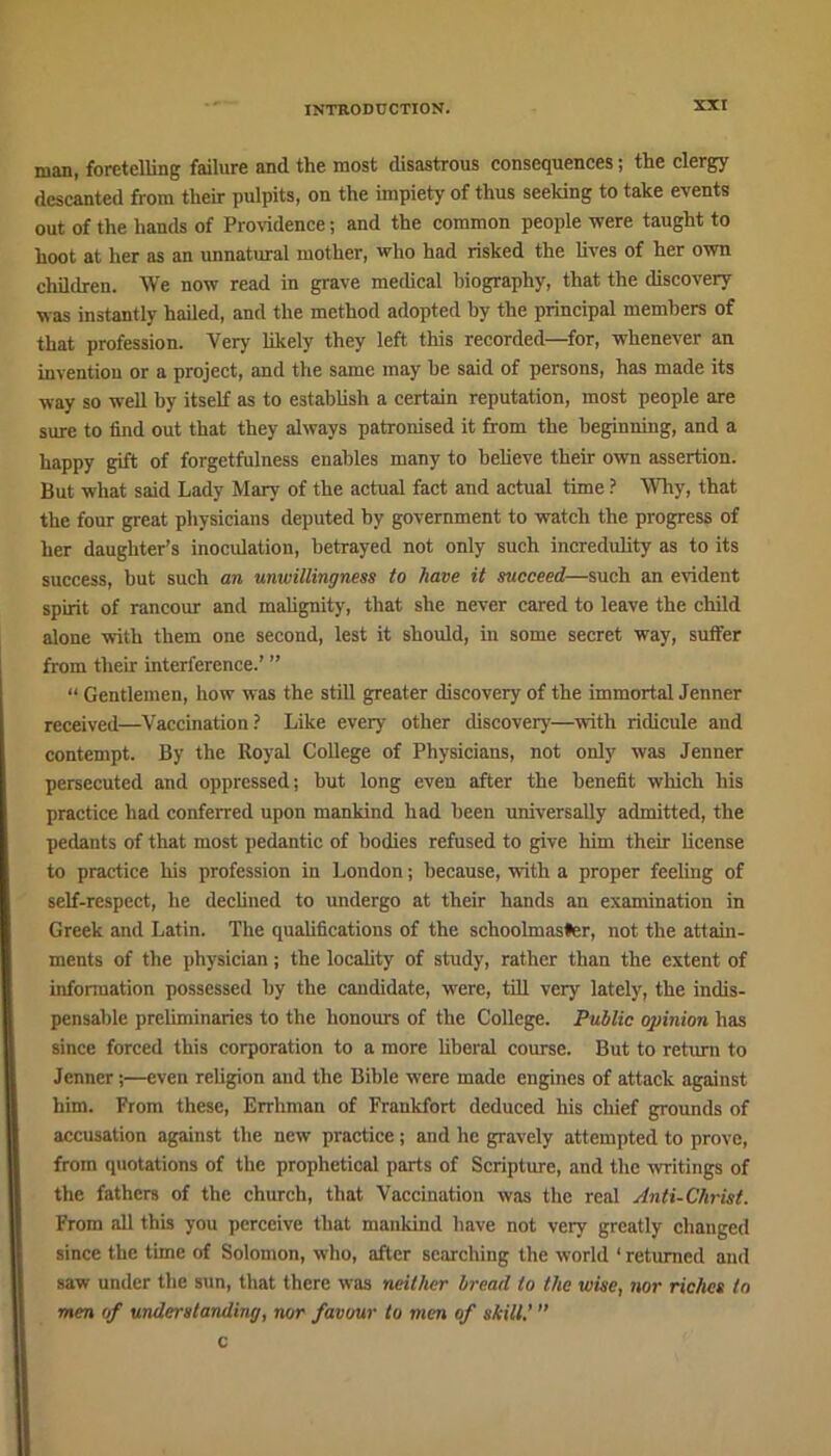 man, foretelling failure and the most disastrous consequences; the clergy descanted from their pulpits, on the impiety of thus seeking to take events out of the hands of Providence; and the common people were taught to hoot at her as an unnatural mother, who had risked the lives of her own children. We now read in grave medical biography, that the discovery was instantly hailed, and the method adopted by the principal members of that profession. Very likely they left this recorded—for, whenever an invention or a project, and the same may he said of persons, has made its way so well by itself as to establish a certain reputation, most people are sure to find out that they always patronised it from the beginning, and a happy gift of forgetfulness enables many to believe their own assertion. But what said Lady Mary of the actual fact and actual time ? Why, that the four great physicians deputed by government to watch the progress of her daughter’s inocidation, betrayed not only such incredulity as to its success, but such an unwillingness to have it succeed—such an evident spirit of rancour and malignity, that she never cared to leave the child alone with them one second, lest it should, in some secret way, suiter from their interference.’ ” “ Gentlemen, how was the still greater discovery of the immortal Jenner received—Vaccination ? Like every other discovery—with ridicule and contempt. By the Royal College of Physicians, not only was Jenner persecuted and oppressed; but long even after the benefit which his practice had conferred upon mankind had been universally admitted, the pedants of that most pedantic of bodies refused to give him their license to practice his profession in London; because, with a proper feeling of self-respect, he declined to undergo at their hands an examination in Greek and Latin. The qualifications of the schoolmaster, not the attain- ments of the physician; the locality of study, rather than the extent of information possessed by the candidate, were, till very lately, the indis- pensable preliminaries to the honours of the College. Public opinion has since forced this corporation to a more liberal course. But to return to Jenner;—even religion and the Bible were made engines of attack against him. From these, Errhman of Frankfort deduced his chief grounds of accusation against the new practice; and he gravely attempted to prove, from quotations of the prophetical parts of Scripture, and the writings of the fathers of the church, that Vaccination was the real Anti-Christ. From all this you perceive that mankind have not very greatly changed since the time of Solomon, who, after searching the world 1 returned and saw under the sun, that there was neither bread to the wise, nor riches to men of understanding, nor favour to men of shill.’ c