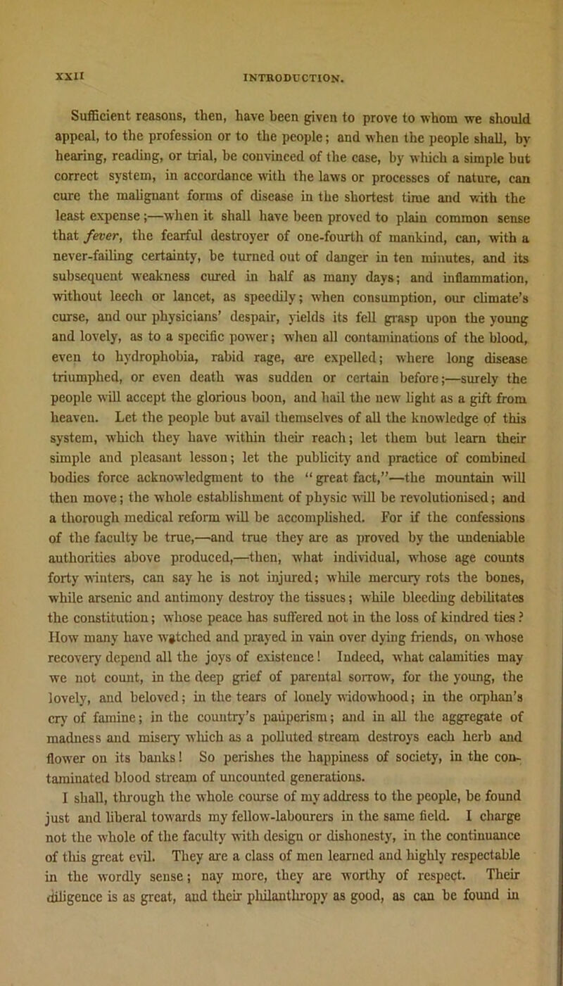 Sufficient reasons, then, have been given to prove to whom we should appeal, to the profession or to the people; and when the people shall, by hearing, reading, or trial, be convinced of (he case, by wliich a simple hut correct system, in accordance with the laws or processes of nature, can cure the malignant forms of disease in the shortest time and with the least expense ;—when it shall have been proved to plain common sense that fever, the fearful destroyer of one-fourth of mankind, can, with a never-failing certainty, be turned out of danger in ten minutes, and its subsequent weakness cured in half as many days; and inflammation, without leech or lancet, as speedily; when consumption, our climate’s curse, and our physicians’ despair, yields its fell grasp upon the young and lovely, as to a specific power; when all contaminations of the blood, even to hydrophobia, rabid rage, are expelled; where long disease triumphed, or even death was sudden or certain before;—surely the people will accept the glorious boon, and hail the new light as a gift from heaven. Let the people but avail themselves of all the knowledge of this system, which they have within their reach; let them but learn their simple and pleasant lesson; let the publicity and practice of combined bodies force acknowledgment to the “ great fact,”—the mountain will then move; the whole establishment of physic wall be revolutionised; and a thorough medical reform will be accomplished. For if the confessions of the faculty be true,—and true they are as proved by the undeniable authorities above produced,—then, what individual, whose age counts forty winters, can say he is not injured; while mercury rots the bones, while arsenic and antimony destroy the tissues; while bleeding debilitates the constitution; whose peace has suffered not in the loss of kindred ties ? How many have vgtehed and prayed in vain over dying friends, on whose recovery depend all the joys of existence! Indeed, what calamities may we not count, in the deep grief of parental sorrow, for the young, the lovely, and beloved; in the tears of lonely widowhood; in the orphan’s cry of famine; in the country’s pauperism; and in all the aggregate of madness and misery wliich as a polluted stream destroys each herb and flower on its banks! So perishes the happiness of society, in the con- taminated blood stream of uncounted generations. I shall, through the whole course of my address to the people, be found just and liberal tow ards my fellow-labourers in the same field. I charge not the whole of the faculty with design or dishonesty, in the continuance of this great evil. They arc a class of men learned and highly respectable in the wordly sense; nay more, they are worthy of respect. Their diligence is as great, and their pliilanthropy as good, as can be found in