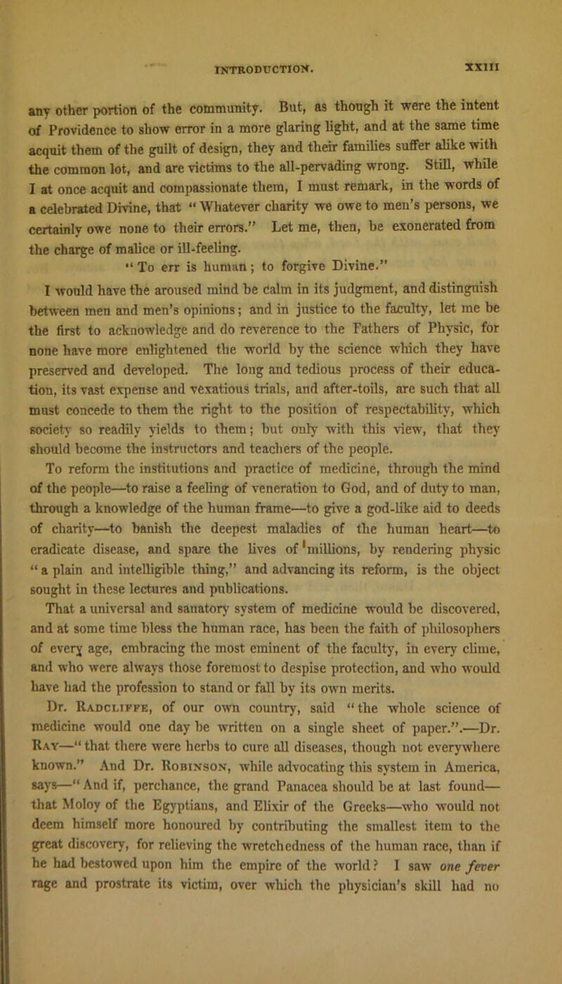 any other portion of the community. But, as though it were the intent of Providence to show error in a more glaring light, and at the same time acquit them of the guilt of design, they and their families suffer alike with the common lot, and are victims to the all-pervading wrong. Still, while I at once acquit and compassionate them, I must remark, in the words of a celebrated Divine, that “ Whatever charity we owe to men’s persons, we certainly owe none to their errors.” Let me, then, be exonerated from the charge of malice or ill-feeling. “ To err is human; to forgive Divine.” I would have the aroused mind he calm in its judgment, and distinguish between men and men’s opinions; and in justice to the faculty, let me be the first to acknowledge and do reverence to the Fathers of Physic, for none have more enlightened the world by the science which they have preserved and developed. The long and tedious process of their educa- tion, its vast expense and vexatious trials, and after-toils, are such that all must concede to them the right to the position of respectability, which society so readily yields to them; but only with this view, that they should become the instructors and teachers of the people. To reform the institutions and practice of medicine, through the mind of the people—to raise a feeling of veneration to God, and of duty to man, through a knowledge of the human frame—to give a god-like aid to deeds of charity—to banish the deepest maladies of the human heart—to eradicate disease, and spare the lives of 'millions, by rendering physic “ a plain and intelligible thing,” and advancing its reform, is the object sought in these lectures and publications. That a universal and sanatory system of medicine would be discovered, and at some time bless the human race, has been the faith of philosophers of every age, embracing the most eminent of the faculty, in every clime, and who were always those foremost to despise protection, and who would have had the profession to stand or fall by its own merits. Dr. Radcliffe, of our own country, said “the whole science of medicine would one day be written on a single sheet of paper.”.—Dr. Ray—“ that there were herbs to cure all diseases, though not everywhere known.” And Dr. Robinson, while advocating this system in America, says—“ And if, perchance, the grand Panacea should be at last found— that Moloy of the Egyptians, and Elixir of the Greeks—who would not deem himself more honoured by contributing the smallest item to the great discovery, for relieving the wretchedness of the human race, than if he had bestowed upon him the empire of the world ? I saw one fever rage and prostrate its victim, over which the physician’s skill had no