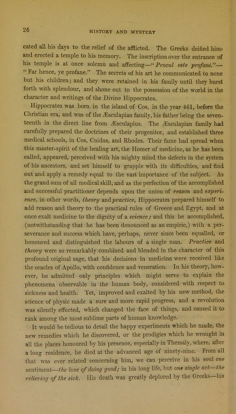 HISTORY AND MYSTERY cated all his days to the relief of the afflicted. The Greeks deified him- and erected a temple to his memory. The inscription over the entrance of his temple is at once solemn and affecting—“ Procul este profani.”— “ Far hence, ye profane.” The secrets of his art he communicated to none but his children; and they were retained in his family until they hurst forth with splendour, and shone out to the possession of the world in the character and writings of the Divine Hippocrates. Hippocrates was born in the island of Cos, in the year 461, before the Christian era, and was of the /Esculapian family, his father being the seven- teenth in the direct line from /Esculapius. The /Esculapian family had carefully prepared the doctrines of them progenitor, and established three medical schools, in Cos, Cnidus, and Rhodes. Their fame had spread when this master-spirit of the healing art, the Homer of medicine, as he has been called, appeared, perceived with his mighty mind the defects in the system of his ancestors, and set himself to grapple with its difficulties, and find out and apply a remedy equal to the vast importance of the subject. As the grand sum of all medical skill, and as the perfection of the accomplished and successful practitioner depends upon the union of reason and experi- ence, in other words, theory and practice, Hippocrates prepared himself to add reason and theory to the practical rides of Greece and Egypt, and at once exalt medicine to the dignity of a science ; and this he accomplished, (notwithstanding that he has been denounced as an empiric,) with a per- severance and success which have, perhaps, never since been equalled, or honoured and distinguished the labours of a single man. Practice and theory were so remarkably combined and blended in the character of this profound original sage, that his decisions in medicine were received like the oracles of Apollo, with confidence and veneration. In his theory, how- ever, he admitted only principles which might serve to explain the phenomena observable in the human body, considered with respect to sickness and health. Yet, improved and exalted by his new method, the science of physic made a sure and more rapid progress, and a revolution was silently effected, which changed the face of things, and caused it to rank among the most sublime parts of human knowledge. It would he tedious to detail the happy experiments wliich he made, the new remedies which he discovered, or the prodigies which he wrought in all the places honoured by his presence, especially in Thessaly, where, after a long residence, he died at the advanced age of ninety-nine. From all that was ever related concerning him, we can perceive in his soul one sentiment—the love of doing good; in his long life, hut one single act the relieving of the sick. His death was greatly deplored by the Greeks Itis