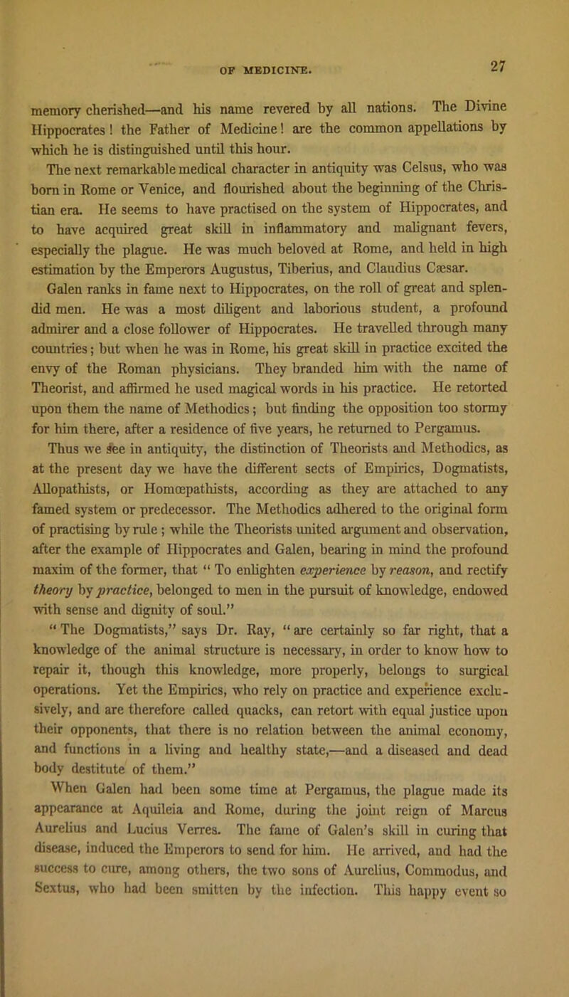 memory cherished—and his name revered by all nations. The Divine Hippocrates! the Father of Medicine! are the common appellations by which he is distinguished until this hour. The next remarkable medical character in antiquity was Celsus, who was horn in Rome or Venice, and flourished about the beginning of the Chris- tian era. He seems to have practised on the system of Hippocrates, and to have acquired great skill in inflammatory and malignant fevers, especially the plague. He was much beloved at Rome, and held in high estimation by the Emperors Augustus, Tiberius, and Claudius Ciesar. Galen ranks in fame next to Hippocrates, on the roll of great and splen- did men. He was a most diligent and laborious student, a profound admirer and a close follower of Hippocrates. He travelled through many countries; but when he was in Rome, his great skill in practice excited the envy of the Roman physicians. They branded him with the name of Theorist, and affirmed he used magical words in his practice. He retorted upon them the name of Methodics; hut finding the opposition too stormy for him there, after a residence of five years, he returned to Pergamus. Thus we see in antiquity, the distinction of Theorists and Methodics, as at the present day we have the different sects of Empirics, Dogmatists, Allopathists, or Homcepathists, according as they are attached to any famed system or predecessor. The Methodics adhered to the original form of practising by rule; while the Theorists united argument and observation, after the example of Hippocrates and Galen, bearing in mind the profound maxim of the former, that “ To enlighten experience by reason, and rectify theory by practice, belonged to men in the pursuit of knowledge, endowed with sense and dignity of sold.” “ The Dogmatists,” says Dr. Ray, “ are certainly so far right, that a knowledge of the animal structure is necessary, in order to know how to repair it, though this knowledge, more properly, belongs to surgical operations. Yet the Empirics, who rely on practice and experience exclu- sively, and are therefore called quacks, can retort with equal justice upon their opponents, that there is no relation between the animal economy, and functions in a living and healthy state,—and a diseased and dead body destitute of them.” When Galen had been some time at Pergamus, the plague made its appearance at Aquileia and Rome, during the joint reign of Marcus Aurelius and Lucius Verrcs. The fame of Galen’s skill iu curing that disease, induced the Emperors to send for him. He arrived, and had the success to cure, among others, the two sons of Aurelius, Commodus, and Sextus, who bad been smitten by the infection. Tills happy event so