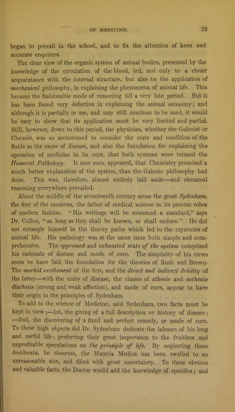 began to prevail in the school, and to fix the attention of keen and accurate enquirers. The clear view of the organic system of animal bodies, presented by the knowledge of the circulation of the blood, led, not only to a closer acquaintance with the internal structure, but also to the application of mechanical philosophy, in explaining the phenomena of animal life. This became the fashionable mode of reasoning till a very late period. But it has been found very defective in explaining the animal economy; and although it is partially in use, and may still continue to be used, it would be easy to show that its application must be very limited and partial. Still, however, down to this period, the physician, whether the Galenist or Chemist, was so. accustomed to consider the state and condition of the fluids as the cause of disease, and also the foundation for explaining the operation of medicine in its cure, that both systems were termed the Humoral Pathology. It now soon appeared, that Chemistry promised a much better explanation of the system, than the Galenic philosophy had done. This was, therefore, almost entirely laid aside—and chemical reasoning everywhere prevailed. About the middle of the seventeenth century arose the great Sydenham, the first of the modems, the father of medical science in its present robes of modern fashion. “ His writings will be esteemed a standard,” says Dr. Cullen, “ as long as they shall be known, or shall endure.” He did not entangle himself in the thorny paths which led to the mysteries of animal life. Ilis pathology was at the same time both simple and com- prehensive. The oppressed and exhausted state of the system comprised his rationale of disease and mode of cure. The simplicity of his views seem to have laid the foundation for the theories of Rush and Brown- The morbid excitement of the first, and the direct and indirect debility of the latter—with the unity of disease, the classes of sthenic and asthenia diathesis (strong and weak affection), and mode of cure, appear to have their origin in the principles of Sydenham. To add to the science of Medicine, said Sydenham, two facts must be kept in view;—1st, the giving of a full description or history of disease; —2nd, the discovering of a fixed and perfect remedy, or mode of cure. To these high objects did Dr. Sydenham dedicate the labours of his long and useful life; preferring their great importance to the fruitless and unprofitable speculations on the principle of life. By neglecting these desiderata, he observes, the Materia Mcdica has been swelled to an unreasonable size, and filled with great uncertainty. To these obvious and valuable facts, the Doctor would add the knowledge of specifics; and