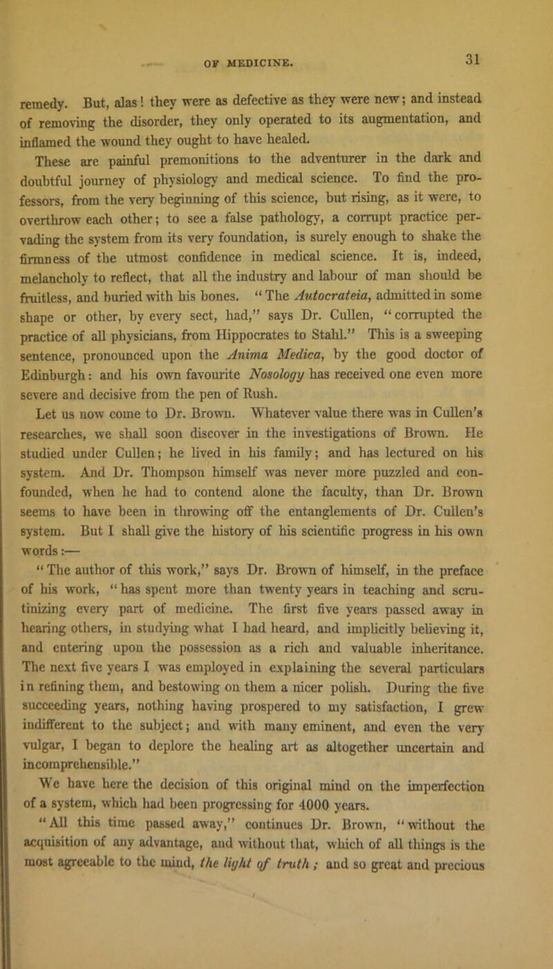 remedy. But, alas! they were as defective as they were new; and instead of removing the disorder, they only operated to its augmentation, and inflamed the wound they ought to have healed. These are painful premonitions to the adventurer in the dark and doubtful journey of physiology and medical science. To find the pro- fessors, from the very beginning of this science, but rising, as it were, to overthrow each other; to see a false pathology, a corrupt practice per- vading the system from its very foundation, is surely enough to shake the firmness of the utmost confidence in medical science. It is, indeed, melancholy to reflect, that all the industry and labour of man should be fruitless, and buried with his bones. “ The Autocrateia, admitted in some shape or other, by every sect, had,” says Dr. Cullen, “ corrupted the practice of all physicians, from Hippocrates to Stahl.” This is a sweeping sentence, pronounced upon the Anima Medico, by the good doctor of Edinburgh: and his own favourite Nosology has received one even more severe and decisive from the pen of Rush. Let us now come to Dr. Brown. Whatever value there was in Cullen’s researches, we shall soon discover in the investigations of Brown. He studied under Cullen; he lived in his family; and has lectured on his system. And Dr. Thompson himself was never more puzzled and con- founded, when he had to contend alone the faculty, than Dr. Brown seems to have been in throwing off the entanglements of Dr. Cullen’s system. But I shall give the history of his scientific progress in his own words:— “ The author of this work,” says Dr. Brown of himself, in the preface of his work, “ has spent more than twenty years in teaching and scru- tinizing every part of medicine. The first five years passed away in hearing others, in studying what I had heard, and implicitly believing it, and entering upon the possession as a rich and valuable inheritance. The next five years I was employed in explaining the several particulars in refining them, and bestowing on them a nicer polish. During the five succeeding years, nothing having prospered to my satisfaction, I grew indifferent to the subject; and with many eminent, and even the very vulgar, I began to deplore the healing art as altogether uncertain and incomprehensible.” We have here the decision of this original mind on the imperfection of a system, which had been progressing for 4000 years. “ All this time passed away,” continues Dr. Brown, “ without the acquisition of any advantage, and without that, which of all things is the most agreeable to the mind, the light of truth; and so great and precious