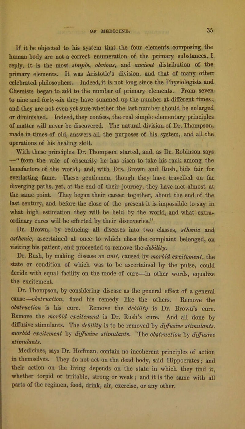 If it be objected to his system that the four elements composing the human body are not a correct enumeration of the primary substances, I reply, it is the most simple, obvious, and ancient distribution of the primary elements. It was Aristotle’s division, and that of many other celebrated philosophers. Indeed, it is not long since the Physiologists and Chemists began to add to the number of primary elements. Prom seven to nine and forty-six they have summed up the number at different times; and they are not even yet sure whether the last number should be enlarged or diminished. Indeed, they confess, the real simple elementary principles of matter will never be discovered. The natural division of Dr. Thompson, made in times of old, answers all the purposes of his system, and all the operations of his healing skill. With these principles Dr. Thompson started, and, as Dr. Robinson says —“ from the vale of obscurity he has risen to take his rank among the benefactors of the world; and, with Drs. Brown and Rush, bids fair for everlasting fame. These gentlemen, though they have travelled on far diverging paths, yet, at the end of their journey, they have met almost at the same point. They began their career together, about the end of the last century, and before the close of the present it is impossible to say in what high estimation they will be held by the world, and what extra- ordinary cures will be effected by their discoveries.” Dr. Brown, by reducing all diseases into two classes, sthenic and asthenic, ascertained at once to which class the complaint belonged, on visiting his patient, and proceeded to remove the debility. Dr. Rush, by making disease an unit, caused by morbid excitement, the state or condition of which was to be ascertained by the pulse, could decide with equal facility on the mode of cure—in other words, equalize the excitement. Dr. Thompson, by considering disease as the general effect of a general cause—obstruction, fixed his remedy like the others. Remove the obstruction is his cure. Remove the debility is Dr. Brown’s cure. Remove the morbid excitement is Dr. Rush’s cure. And all done by diffusive stimulants. The debility is to be removed by diffusive stimulants, morbid excitement by diffusive stimulants. The obstruction by diffusive stimulants. Medicines, says Dr. Hoffman, contain no incoherent principles of action in themselves. They do not act on the dead body, said Hippocrates; and their action on the living depends on the state in which they find it, whether torpid or irritable, strong or weak ; and it is the same with all parts of the regimen, food, drink, air, exercise, or any other.