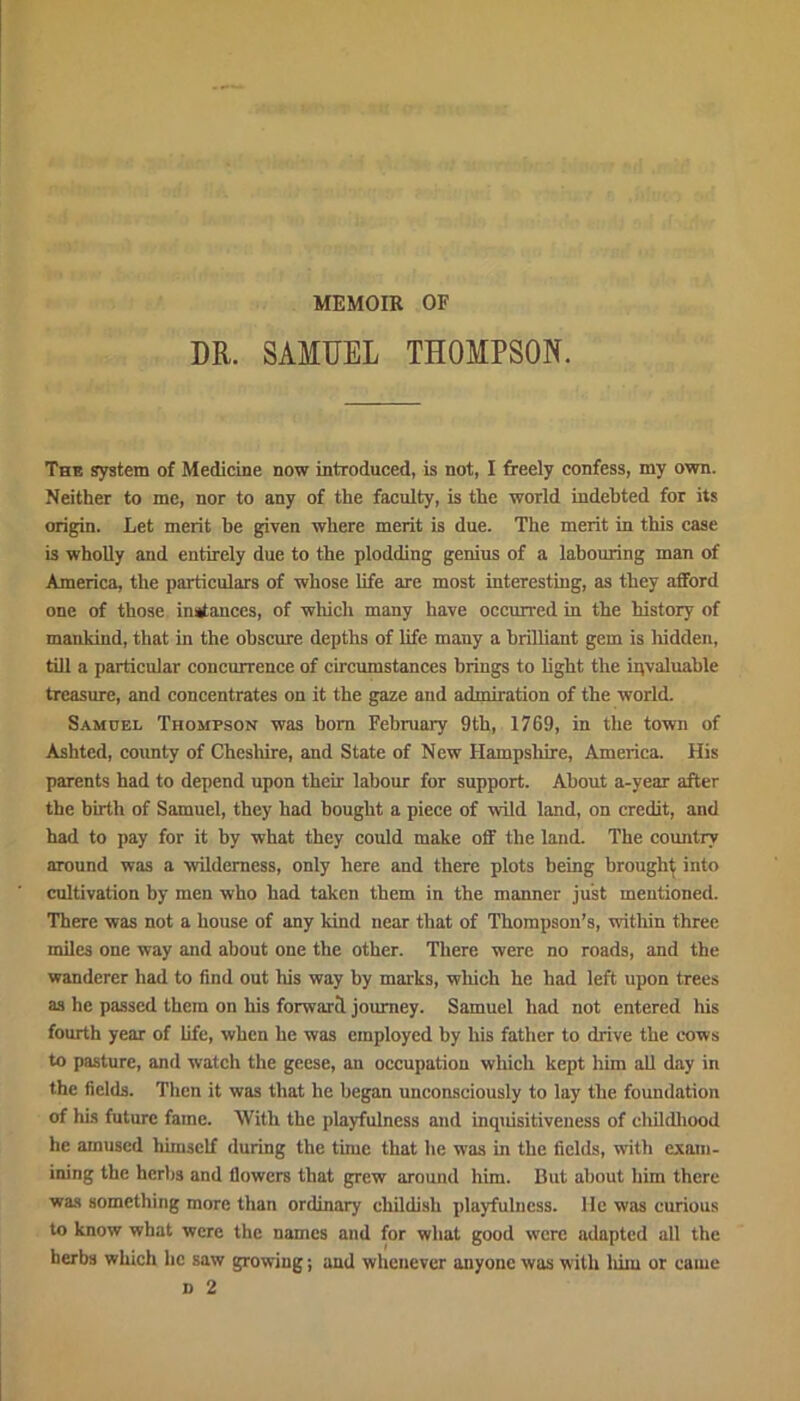 MEMOIR OF DR. SAMUEL THOMPSON. The system of Medicine now introduced, is not, I freely confess, my own. Neither to me, nor to any of the faculty, is the world indebted for its origin. Let merit he given where merit is due. The merit in this case is wholly and entirely due to the plodding genius of a labouring man of America, the particulars of whose life are most interesting, as they afford one of those instances, of which many have occurred in the history of mankind, that in the obscure depths of life many a brilliant gem is hidden, till a particular concurrence of circumstances brings to light the invaluable treasure, and concentrates on it the gaze and admiration of the world. Samuel Thompson was bom February 9th, 1769, in the town of Ashtcd, county of Cheshire, and State of New Hampshire, America. His parents had to depend upon their labour for support. About a-year after the birth of Samuel, they had bought a piece of wild land, on credit, and had to pay for it by what they could make off the land. The country around was a wilderness, only here and there plots being brought into cultivation by men who had taken them in the manner just mentioned. There was not a house of any kind near that of Thompson’s, within three miles one way and about one the other. There were no roads, and the wanderer had to find out Iris way by marks, which he had left upon trees as he passed them on his forward journey. Samuel had not entered his fourth year of life, when he was employed by his father to drive the cows to pasture, and watch the geese, an occupation which kept him all day in the fields. Then it was that he began unconsciously to lay the foundation of his future fame. With the playfulness and inquisitiveness of childhood he amused himself during the time that he was in the fields, with exam- ining the herbs and flowers that grew around him. But about him there was something more than ordinary childish playfulness. He was curious to know what were the names and for what good were adapted all the herbs which he saw growing; and whenever anyone was with him or came n 2