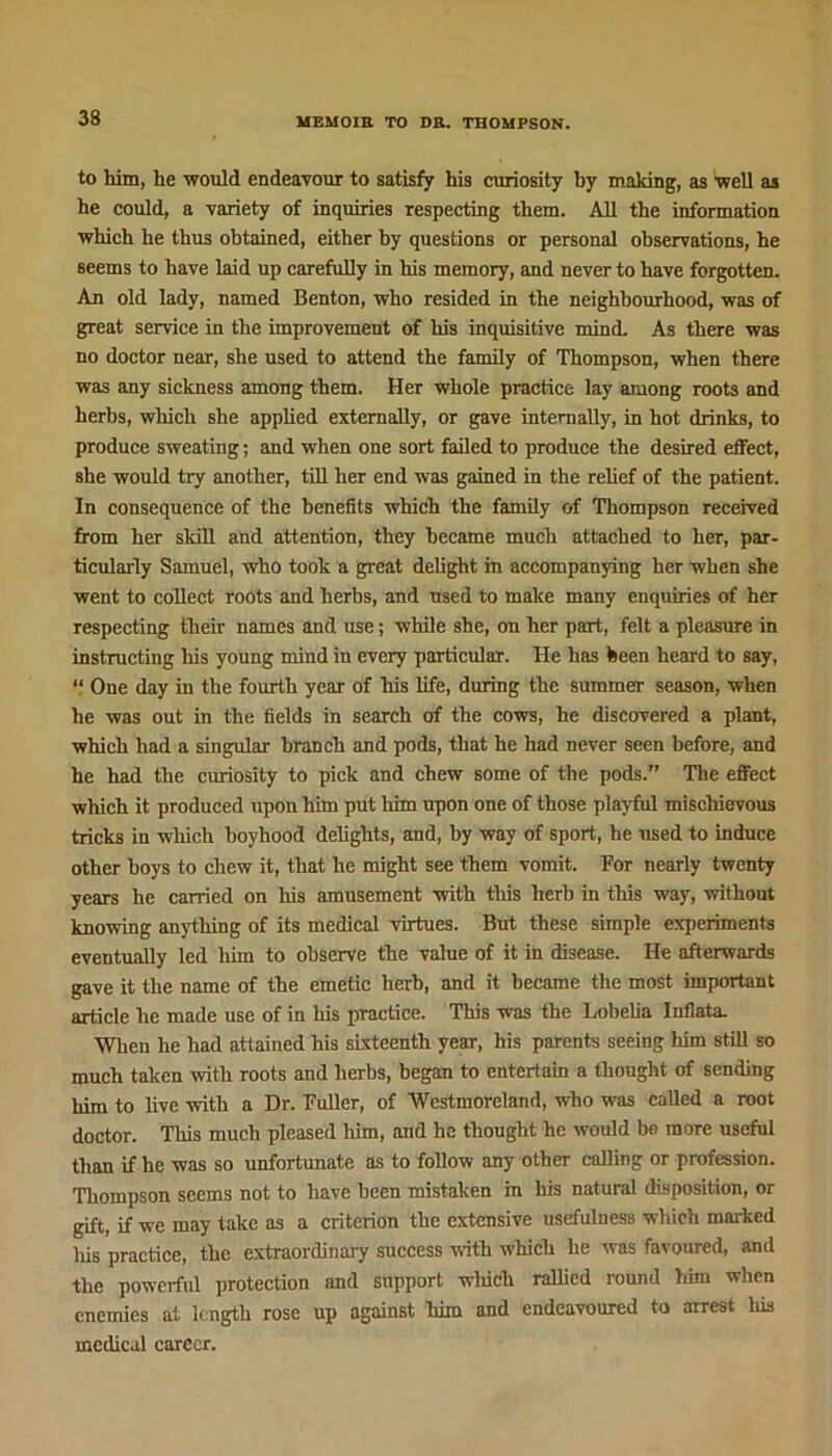 to him, he would endeavour to satisfy his curiosity by making, as Well as he could, a variety of inquiries respecting them. All the information which he thus obtained, either by questions or personal observations, he seems to have laid up carefully in his memory, and never to have forgotten. An old lady, named Benton, who resided in the neighbourhood, was of great service in the improvement of his inquisitive mind. As there was no doctor near, she used to attend the family of Thompson, when there was any sickness among them. Her whole practice lay among roots and herbs, which she applied externally, or gave internally, in hot drinks, to produce sweating; and when one sort failed to produce the desired effect, she would try another, till her end was gained in the relief of the patient. In consequence of the benefits which the family of Thompson received from her skill and attention, they became much attached to her, par- ticularly Samuel, who took a great delight in accompanying her when she went to collect roots and herbs, and used to make many enquiries of her respecting their names and use; while she, on her part, felt a pleasure in instructing his young mind in every particular. He has been heard to say, “ One day in the fourth year of his life, during the summer season, when he was out in the fields in search of the cows, he discovered a plant, which had a singular branch and pods, that he had never seen before, and he had the curiosity to pick and chew some of the pods.” The effect which it produced upon him put him upon one of those playful mischievous tricks in which boyhood delights, and, by way of sport, he used to induce other boys to chew it, that he might see them vomit. For nearly twenty years he carried on his amusement with this herb in this way, without knowing anything of its medical virtues. But these simple experiments eventually led him to observe the value of it in disease. He afterwards gave it the name of the emetic herb, and it became the most important article he made use of in his practice. This was the Lobelia Inllata. When he had attained his sixteenth year, his parents seeing him still so much taken with roots and herbs, began to entertain a thought of sending him to live with a Dr. Fuller, of Westmoreland, who was called a root doctor. This much pleased him, and he thought he would be more useful than if he was so unfortunate as to follow any other calling or profession. Thompson seems not to have been mistaken in his natural disposition, or gift, if we may take as a criterion the extensive usefulness which marked his practice, the extraordinary success with which he was favoured, and the powerful protection and support wliich rallied round him when enemies at length rose up against him and endeavoured to arrest his medical career.