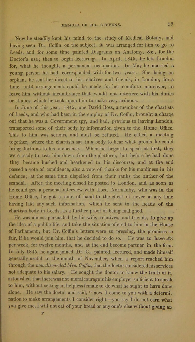 Now he steadily kept his mind to the study of Medical Botany, and having seen Dr. Coffin on the subject, it was arranged for him to go to Leeds, and for some time painted Diagrams on Anatomy, &c., for the Doctor’s use; then to begin lecturing. In April, 1845, he left London for, what he thought, a permanent occupation. In May he married a young person he had corresponded with for two years. She being an orphan, he sent her direct to his relatives and friends, in London, for a time, until arrangements could be made for her comfort: moreover, to leave him without incumbrance that would not interfere with his duties or studies, which he took upon him to make very arduous. In June of this year, 1845, one David Boss, a member of the chartists of Leeds, and who bad been in the employ of Dr. Coffin, brought a charge out that he was a Government spy, and had, previous to leaving London, transported some of their body by information given to the Home Office. This to him was serious, and must he refuted. He called a meeting together, where the chartists sat in a body to hear what proofs he could bring forth as to his innocence. When he began to speak at first, they were ready to tear him down from the platform, but before he had done they became hushed and hearkened to his discourse, and at the end passed a vote of confidence, also a vote of thanks for his manliness in his defence; at the same time dispelled from their ranks the author of the scandal. After the meeting closed he posted to London, and as soon as he could get a personal interview with Lord Normanby, who was in the Home Office, he got a note of hand to the effect of never at any time having laid any such information, which he sent to the heads of the chartists body in Leeds, as a further proof of being maligned. He was almost persuaded by his wife, relatives, and friends, to give up the idea of a public life, and take the situation offered to him in the House of Parliament; but Dr. Coffin’s letters were so pressing, the promises so fair, if he would join him, that he decided to do so. He was to have £3 per week, for twelve months, and at the end become partner in the firm. In July 1845, he again joined Dr. C., painted, lectured, and made himself generally useful to the month of November, when a report reached him through the now discarded Mrs. Coffin, that the doctor considered his services not adequate to his salary. He sought the doctor to know the truth of it, astonished that there was not moral courage in his employer sufficient to speak to him, without setting an helpless female to do what he ought to have done alone, lie saw the doctor and said, “ now I come to you with a determi- nation to make arrangements I consider right—you say I do uot earn what you give me, I will not cat of your bread or any one’s else without giving an v