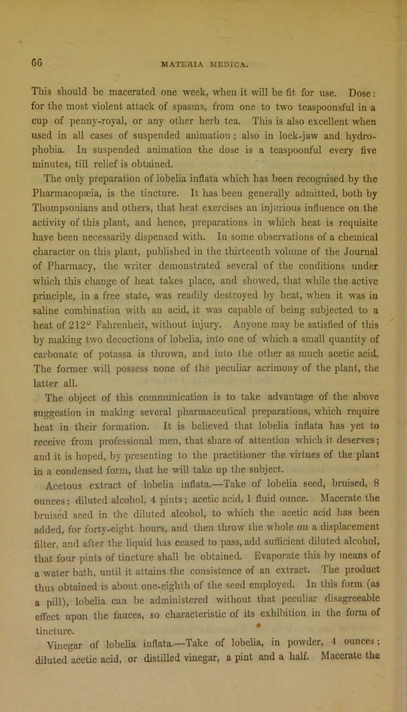 6G This should be macerated one week, when it will be fit for use. Dose: for the most violent attack of spasms, from one to two teaspoonsful in a cup of penny-royal, or any other herb tea. This is also excellent when used in all cases of suspended animation ; also in lock-jaw and hydro- phobia. In suspended animation the dose is a teaspoonful every five minutes, till relief is obtained. The only preparation of lobelia inflata which has been recognised by the Pharmacopeia, is the tincture. It has been generally admitted, both by Thompsonians and others, that heat exercises an injurious influence on the activity of this plant, and hence, preparations in which heat is requisite have been necessarily dispensed with. In some observations of a chemical character on this plant, published in the thirteenth volume of the Journal of Pharmacy, the writer demonstrated several of the conditions under which this change of heat takes place, and showed, that while the active principle, in a free state, was readily destroyed by heat, when it was in saline combination with an acid, it was capable of being subjected to a heat of 212° Fahrenheit, without injur)'. Anyone may be satisfied of this by making two decoctions of lobelia, into one of which a small quantity of carbonate of potassa is thrown, and into the other as much acetic acid. The former will possess none of the peculiar acrimony of the plant, the latter all. The object of this communication is to take advantage of the above suggestion in making several pharmaceutical preparations, which require heat in their formation. It is believed that lobelia inflata has yet to receive from professional men, that share of attention which it deserves; and it is hoped, by presenting to the practitioner the virtues of the plant in a condensed form, that he will take up the subject. Acetous extract of lobelia inflata.—Take of lobelia seed, bruised, 8 ounces; diluted alcohol, 4 pints; acetic acid, 1 fluid ounce. Macerate the bruised seed in the diluted alcohol, to which the acetic acid has been added, for forty-eight hours, and then throw the whole on a displacement filter, and after the liquid has ceased to pass, add sufficient diluted alcohol, that four pints of tincture shall be obtained. Evaporate this by means of a water bath, until it attains the consistence of an extract. The product thus obtained is about one-eighth of the seed employed. In this form (as a pill), lobelia can be administered without that peculiar disagreeable effect upon the fauces, so characteristic of its exhibition in the form of tincture. Vinegar of lobelia inflata.—Take of lobelia, in powder, 4 ounces; diluted acetic acid, or distilled vinegar, a pint and a half. Macerate the