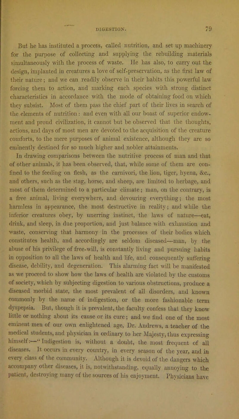 But he lias instituted a process, called nutrition, and set up machinery for the purpose of collecting and supplying the rebuilding materials simultaneously with the process of waste. He has also, to cany out the design, implanted in creatures a love of self-preservation, as the first law of their nature; and we can readily observe in their habits this powerful law forcing them to action, and marking each species with strong distinct characteristics in accordance with the mode of obtaining food on which they subsist. Most of them pass the chief part of their lives in search of the elements of nutrition: and even with all our boast of superior endow- ment and proud civilization, it cannot but be observed that the thoughts, actions, and days of most men are devoted to the acquisition of the creature comforts, to the mere purposes of animal existence, although they are so eminently destined for so much higher and nobler attainments. In drawing comparisons between the nutritive process of man and that of other animals, it has been observed, that, while some of them are con- fined to the feeding on flesh, as the camivori, the lion, tiger, hyena, &c., and others, such as the stag, horse, and sheep, are limited to herbage, and most of them determined to a particular climate; man, on the contrary, is a free animal, living everywhere, and devouring everything; the most harmless in appearance, the most destructive in reality; and while the inferior creatures obey, by unerring instinct, the laws of nature—eat, drink, and sleep, in due proportion, and just balance with exhaustion and waste, conserving that harmony in the processes of their bodies which constitutes health, and accordingly are seldom diseased—man, by the abuse of his privilege of free-will, is constantly living and pursuing habits in opposition to all the laws of health and life, and consequently suffering disease, debility, and degeneration. This alarming fact will be manifested as we proceed to show how the laws of health are violated by the customs of society, which by subjecting digestion to various obstructions, produce a diseased morbid state, the most prevalent of all disorders, and known commonly by the name of indigestion, or the more fashionable term dyspepsia. But, though it is prevalent, the faculty confess that they know little or notliing about its cause or its cure; and we find one of the most eminent men of our own enlightened age, Dr. Andrews, a teacher of the medical students, and physician in ordinary to her Majesty, thus expressing himselfIndigestion is, without a doubt, the most frequent of all diseases. It occurs in every country, in every season of the year, and in every class of the community. Although it is devoid of Hie dangers which accompany other diseases, it is, notwithstanding, equally annoying to the patient, destroying many of the sources of his enjoyment. Physicians have