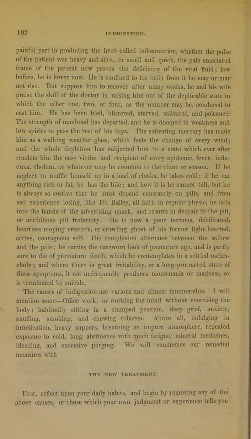 painful part in producing the heat called inflammation, whether the pulse of the patient was heavy and slow, or small and quick, the pale emaciated frame of the patient now proves the deficiency of the vital fluid; low before, he is lower now. He is confined to his bed; from it he may or may not rise. But suppose him to recover after many weeks, he and his wife praise the skill of the doctor in raising him out of the deplorable state in which the other one, two, or four, as the number may be. conduced to cast him. He has been bled, blistered, starved, salivated, and poisoned- The strength of manhood has departed, and he is doomed in weakness and low spirits to pass the rest of his days. The salivating mercury has made him as a walking weather-glass, which feels the change of every wind; and the whole depletion has subjected him to a state which ever after renders him the easy victim and recipient of every epidemic, fever, influ- enza, cholera, or whatever may be common to the clime or season. If he neglect to muffle himself up in a load of cloaks, he takes cold; if he eat anything rich or fat, he has the bile; and how- it is he cannot tell, but he is always so costive that he must depend constantly on pills, and from sad experience losing, like Dr. Bailey, all faith in regular physic, he falls into the hands of the advertising quack, and resorts in despair to the pill, or antibilious pill fraternity, lie is now- a poor nervous, debilitated, heartless moping creature, or crawling ghost of his former light-hearted, active, courageous self. His complexion alternates between the sallow- and the pale; he carries the careworn look of premature age, and is partly sure to die of premature death, which he contemplates in a settled melan- choly ; and w-here there is great irritability, or a long-protracted state of these symptoms, it not unfrequeutly produces monomania or madness, or is terminated by suicide. The causes of indigestion are various and almost innumerable. 1 w-ill mention some—Office work, or working the mind without exercising the body; habitually sitting in a cramped position, deep grief, anxiety, snuffing, smoking, and chewing tobacco. Above all, indulging in intoxication, heavy suppers, breathing an impure atmosphere, repeated exposure to cold, long abstinence with much fatigue, mineral medicines, bleeding, and excessive purging. We will commence our remedial measures with THE NEW TREATMENT. First, reflect upon your daily habits, and begin by removing any of the above causes, or those which your ow-n judgment or experience tells you