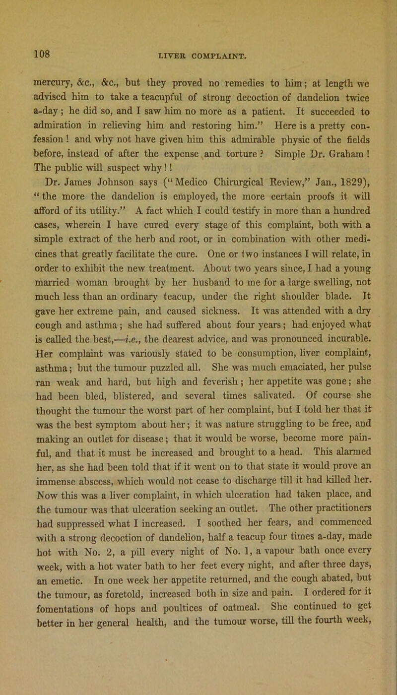 mercury, &c., &c., but they proved no remedies to him; at length we advised him to take a teacupful of strong decoction of dandelion twice a-day ; he did so, and I saw him no more as a patient. It succeeded to admiration in relieving him and restoring him.” Here is a pretty con- fession ! and why not have given him this admirable physic of the fields before, instead of after the expense and torture ? Simple Dr. Graham! The public will suspect why!! Dr. James Johnson says (“ Medico Cliirurgical Review,” Jan., 1829), “ the more the dandelion is employed, the more certain proofs it will afford of its utility.” A fact which I could testify in more than a hundred cases, wherein I have cured every stage of this complaint, both with a simple extract of the herb and root, or in combination with other medi- cines that greatly facilitate the cure. One or two instances I will relate, in order to exhibit the new treatment. About two years since, I had a young married woman brought by her husband to me for a large swelling, not much less than an ordinary teacup, under the right shoulder blade. It gave her extreme pain, and caused sickness. It was attended with a dry cough and asthma; she had suffered about four years; had enjoyed what is called the best,—i.e., the dearest advice, and was pronounced incurable. Her complaint was variously stated to be consumption, liver complaint, asthma; but the tumour puzzled all. She was much emaciated, her pulse ran weak and hard, but high and feverish ; her appetite was gone; she had been bled, blistered, and several times salivated. Of course she thought the tumour the worst part of her complaint, but I told her that it was the best symptom about her; it was nature struggling to be free, and making an outlet for disease; that it would be worse, become more pain- ful, and that it must be increased and brought to a head. This alarmed her, as she had been told that if it went on to that state it would prove an immense abscess, which would not cease to discharge till it had lulled her. Now this w'as a liver complaint, in which ulceration had taken place, and the tumour was that ulceration seeking an outlet. The other practitioners had suppressed what I increased. I soothed her fears, and commenced with a strong decoction of dandelion, half a teacup four times a-day, made hot with No. 2, a pill every night of No. 1, a vapour bath once every week, with a hot water bath to her feet every night, and after three days, an emetic. In one week her appetite returned, and the cough abated, but the tumour, as foretold, increased both in size and pain. I ordered for it fomentations of hops and poultices of oatmeal. She continued to get better in her general health, and the tumour worse, till the fourth week,