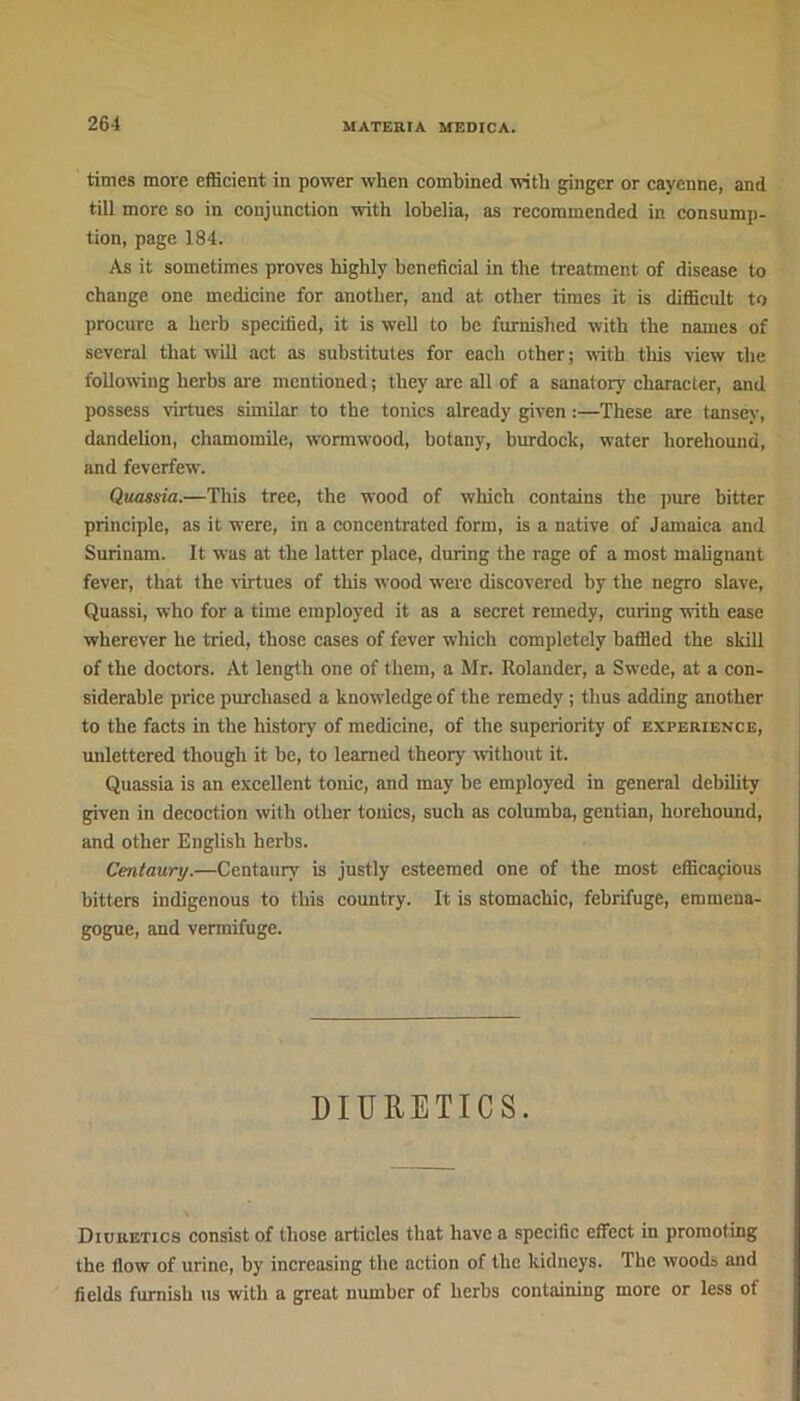 times more efficient in power when combined with ginger or cayenne, and till more so in conjunction with lobelia, as recommended in consump- tion, page 184. As it sometimes proves highly beneficial in the treatment of disease to change one medicine for another, and at other times it is difficult to procure a herb specified, it is well to be furnished with the names of several that will act as substitutes for each other; with tliis view the following herbs are mentioned; they are all of a sanatory character, and possess virtues similar to the tonics already given:—These are tansev, dandelion, chamomile, wormwood, botany, burdock, water horehouna, and feverfew. Quassia.—This tree, the wood of which contains the pure bitter principle, as it were, in a concentrated form, is a native of Jamaica and Surinam. It was at the latter place, during the rage of a most malignant fever, that the virtues of this wood wrerc discovered by the negro slave, Quassi, who for a time employed it as a secret remedy, curing with ease wherever he tried, those cases of fever which completely baffled the skill of the doctors. At length one of them, a Mr. Rolander, a Swede, at a con- siderable price purchased a knowledge of the remedy ; thus adding another to the facts in the history of medicine, of the superiority of experience, unlettered though it he, to learned theory without it. Quassia is an excellent tonic, and may he employed in general debility given in decoction with other tonics, such as columba, gentian, horehound, and other English herbs. Centaury.—Centaury is justly esteemed one of the most efficapious bitters iudigenous to this country. It is stomachic, febrifuge, emrnena- gogue, and vermifuge. DIURETICS. Diuretics consist of those articles that have a specific effect in promoting the flow of urine, by increasing the action of the kidneys. The woods and fields furnish us with a great number of herbs containing more or less of