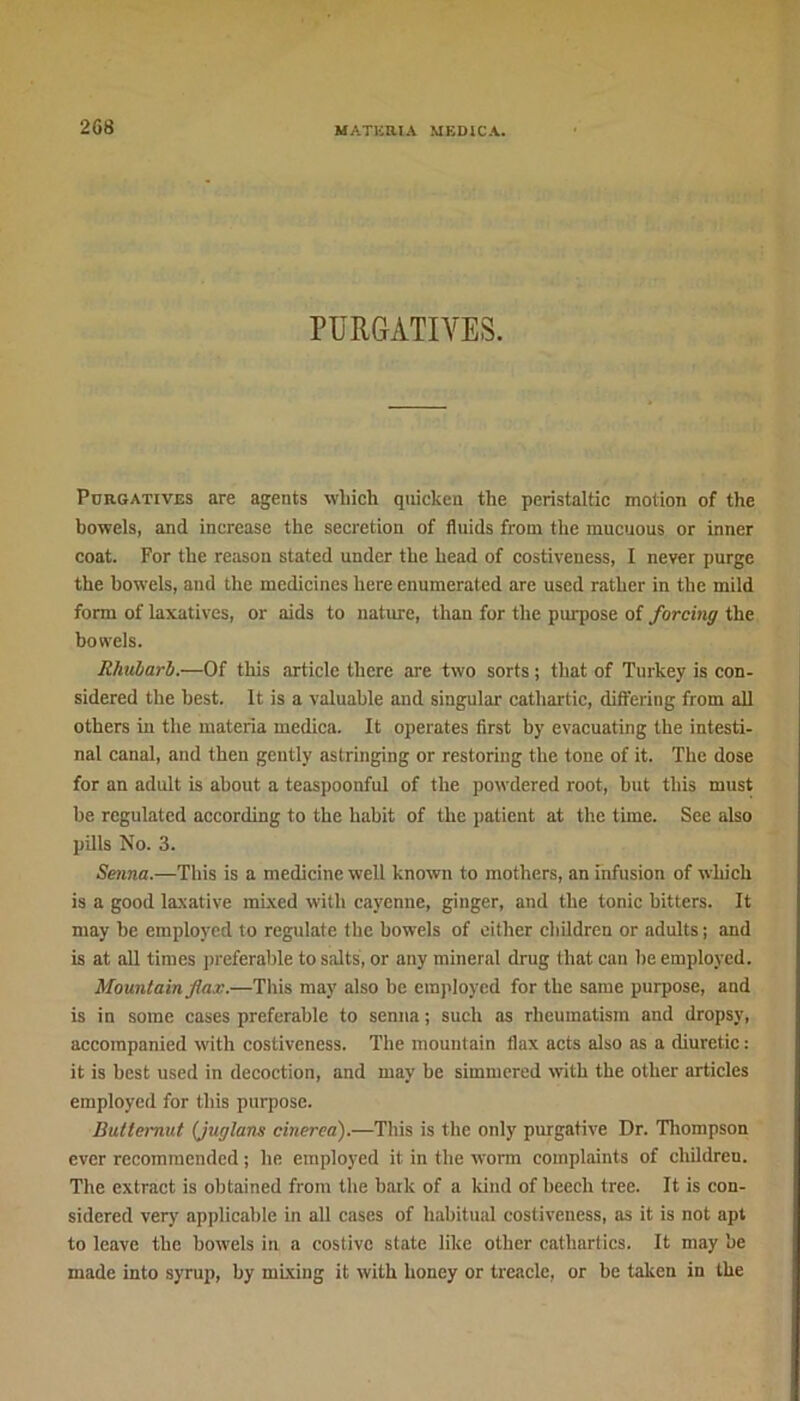 2G8 PURGATIVES. Purgatives are agents which quicken the peristaltic motion of the bowels, and increase the secretion of fluids from the mucuous or inner coat. For the reason stated under the head of costiveness, I never purge the bowels, and the medicines here enumerated are used rather in the mild form of laxatives, or aids to nature, than for the purpose of forcing the bowels. Rhubarb.—Of this article there are two sorts ; that of Turkey is con- sidered the best. It is a valuable and singular cathartic, differing from all others in the materia medica. It operates first by evacuating the intesti- nal canal, and then gently astringing or restoring the tone of it. The dose for an adult is about a teaspoonful of the powdered root, but this must be regulated according to the habit of the patient at the time. See also pills No. 3. Senna.—This is a medicine well known to mothers, an infusion of which is a good laxative mixed with cayenne, ginger, and the tonic hitters. It may be employed to regulate the bowels of either children or adults; and is at all times preferable to salts', or any mineral drug that can he employed. Mountain flax.—This may also be employed for the same purpose, and is in some cases preferable to senna ; such as rheumatism and dropsy, accompanied with costiveness. The mountain flax acts also as a diuretic: it is best used in decoction, and may he simmered with the other articles employed for this purpose. Butternut (juglans cinerea).—This is the only purgative Dr. Thompson ever recommended ; he employed it in the worm complaints of children. The extract is obtained from the bark of a kind of beech tree. It is con- sidered very applicable in all cases of habitual costiveness, as it is not apt to leave the bowels in a costive state like other cathartics. It may be made into syrup, by mixing it with honey or treacle, or be taken in the