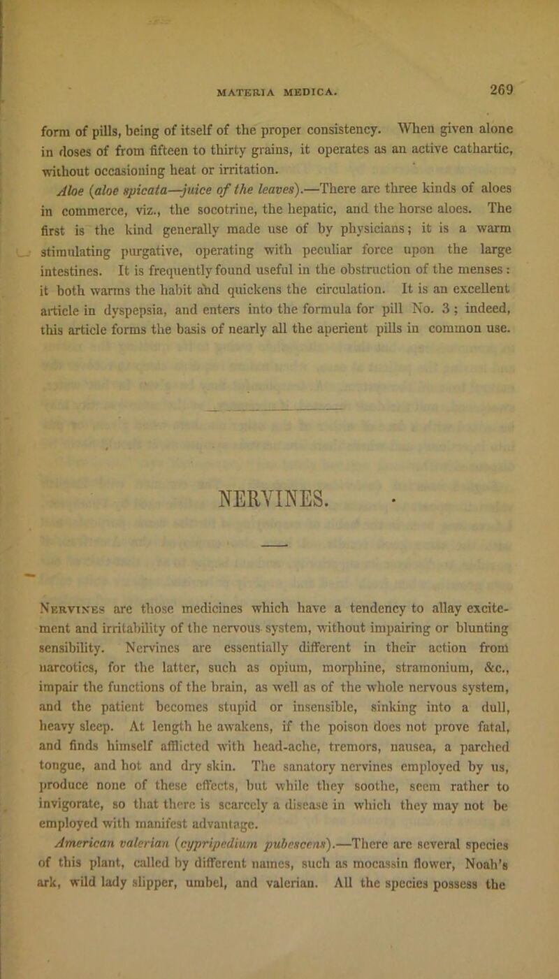 form of pills, being of itself of the proper consistency. Wien given alone in (loses of from fifteen to thirty grains, it operates as an active cathartic, without occasioning heat or irritation. Aloe (aloe spicata—juice of the leaves).—There are three kinds of aloes in commerce, viz., the socotrine, the hepatic, and the horse aloes. The first is the kind generally made use of by physicians; it is a warm stimulating purgative, operating with peculiar force upon the large intestines. It is frequently found useful in the obstruction of the menses : it both warms the habit ahd quickens the circulation. It is an excellent article in dyspepsia, and enters into the formula for pill No. 3 ; indeed, this article forms the basis of nearly all the aperient pills in common use. NERVINES. Nervines are those medicines which have a tendency to allay excite- ment and irritability of the nervous system, without impairing or blunting sensibility. Nervines are essentially different in their action from narcotics, for the latter, such as opium, morphine, stramonium, &c., impair the functions of the brain, as well as of the whole nervous system, and the patient becomes stupid or insensible, sinking into a dull, heavy sleep. At length he awakens, if the poison does not prove fatal, and finds himself afflicted with head-ache, tremors, nausea, a parched tongue, and hot and dry skin. The sanatory nervines employed by us, produce none of these effects, but while they soothe, seem rather to invigorate, so that there is scarcely a disease in which they may not be employed with manifest advantage. American valerian (cypripedium puhesccns).—There arc several species of this plant, called by different names, such as mocassin flower, Noah’s ark, wild lady slipper, umbel, and valerian. All the species possess the