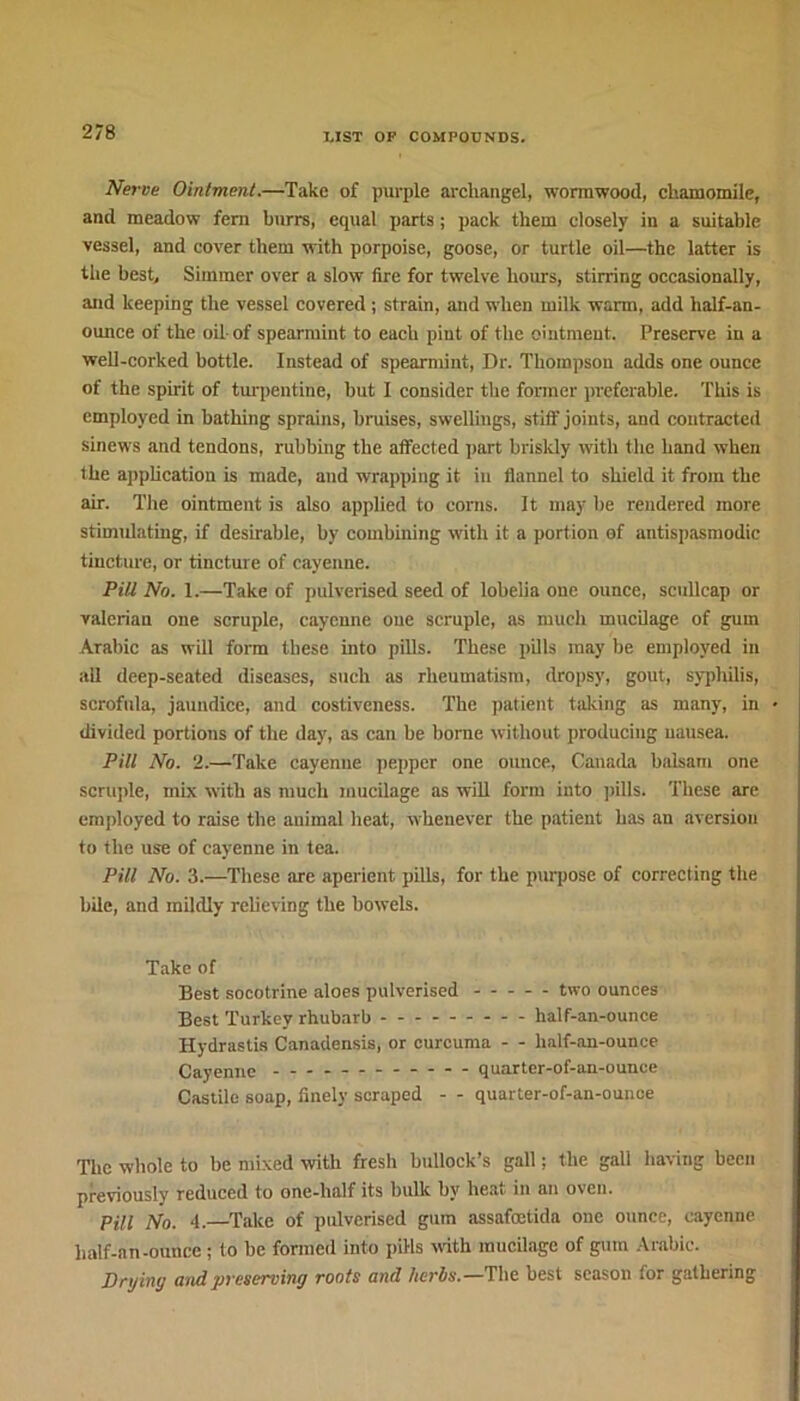 Nerve Ointment.—Take of purple archangel, wormwood, chamomile, and meadow fern burrs, equal parts; pack them closely in a suitable vessel, and cover them with porpoise, goose, or turtle oil—the latter is the best. Simmer over a slow fire for twelve hours, stirring occasionally, and keeping the vessel covered ; strain, and when milk warm, add lialf-an- ounce of the oil of spearmint to each pint of the ointment. Preserve in a well-corked bottle. Instead of spearmint, Dr. Thompson adds one ounce of the spirit of turpentine, but I consider the former preferable. This is employed in bathing sprains, bruises, swellings, still' joints, and contracted sinews and tendons, rubbing the affected part briskly with the hand when the application is made, and wrapping it in flannel to shield it from the air. The ointment is also applied to corns. It may be rendered more stimulating, if desirable, by combining with it a portion of antispasmodic tincture, or tincture of cayenne. Pill No. 1.—Take of pulverised seed of lobelia one ounce, scullcap or valerian one scruple, cayenne one scruple, as much mucilage of gum Arabic as will form these into pills. These pills may be employed in all deep-seated diseases, such as rheumatism, dropsy, gout, syphilis, scrofida, jaundice, and costiveness. The patient taking as many, in divided portions of the day, as can be borne without producing nausea. Pill No. 2.—Take cayenne pepper one ounce, Canada balsam one scruple, mix with as much mucilage as will form into pills. These are employed to raise the animal heat, whenever the patient has an aversion to the use of cayenne in tea. Pill No. 3.—These are aperient pills, for the purpose of correcting the bile, and mildly relieving the bowels. Take of Best socotrine aloes pulverised two ounces Best Turkey rhubarb half-an-ounce Hydrastis Canadensis, or curcuma - - half-an-ounce Cayenne quartcr-of-an-ounce Castile soap, finely scraped - - quarter-of-an-ounce The whole to be mixed with fresh bullock’s gall; the gall having been previously reduced to one-half its bulk by heat in an oven. Pill No. 4.—Take of pulverised gum assafcetida one ounce, cayenne half-an-ounce; to be formed into pills with mucilage of gum Arabic. Drying and preserving roots and herbs.—The best season for gathering