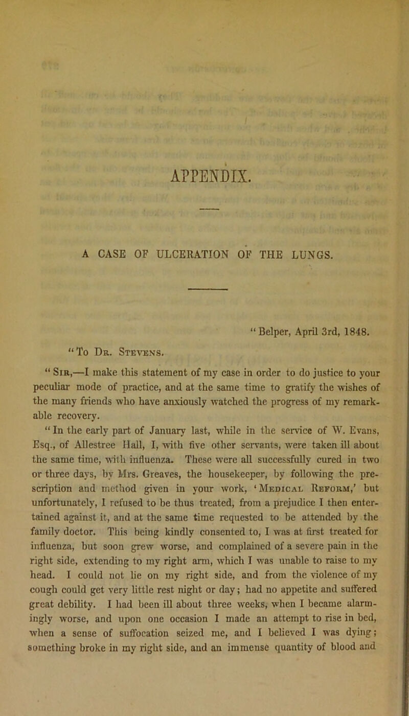 APPENDIX. A CASE OF ULCERATION OF THE LUNGS. “ Belper, April 3rd, 1848. “To Dr. Stevens. “ Sir,—I make this statement of my case in order to do justice to your peculiar mode of practice, and at the same time to gratify the wishes of the many friends who have anxiously watched the progress of my remark- able recovery. “ In the early part of January last, while in the service of W. Evans, Esq., of AUestree Hall, I, with five other servants, were taken ill about the same time, with influenza. These were all successfully cured iu two or three days, by Mrs. Greaves, the housekeeper, by following the pre- scription and method given in your work, ‘ Medical Reform,’ but unfortunately, 1 refused to he thus treated, from a prejudice I then enter- tained against it, and at the same time requested to he attended by the family doctor. This being kindly consented to, I was at first treated for influenza, hut soon grew worse, and complained of a severe pain in the right side, extending to my right arm, which I was unable to raise to my head. I could not lie on my right side, and from the violence of my cough could get very little rest night or day; had no appetite and suffered great debility. I had been ill about three weeks, when I became alarm- ingly worse, and upon one occasion I made an attempt to rise in bed, when a sense of suffocation seized me, and I believed I was dying; something broke in my right side, and an immense quantity of blood and