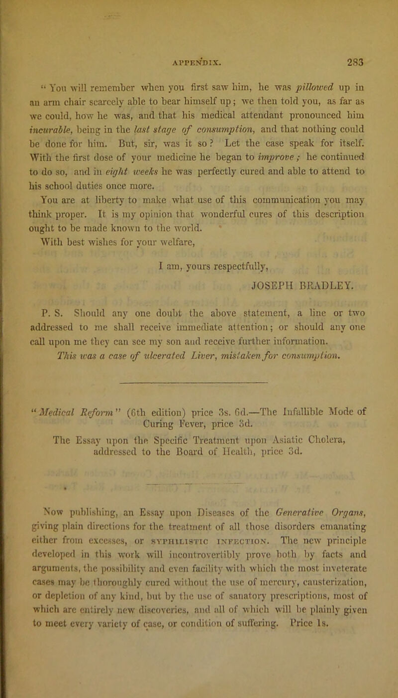 “ You -will remember when you first saw him, he was pillowed up iu an arm chair scarcely able to bear himself up; we then tolrl you, as far as we could, how he was, and that his medical attendant pronounced him incurable, being in the last stage of consumption, and that nothing could be done for him. But, sir, was it so ? Let the case speak for itself. With the first dose of your medicine he began to improve ; he continued to do so, and in eight weeks he was perfectly cured and able to attend to his school duties once more. You are at liberty to make what use of this communication you may think proper. It is my opinion that wonderful cures of this description ought to be made known to the world. With best wishes for your welfare, I am, yours respectfully, JOSEPH BRADLEY. P. S. Should any one doubt the above statement, a line or two addressed to me shall receive immediate attention; or should any one call upon me they can see my son and receive further information. This was a case of ulcerated Liver, mistaken for consumption. “ Medical Reform ” (6th edition) price 3s. Gd.—The Infallible Mode of Curing Fever, price 3d. The Essay upon the Specific Treatment upon Asiatic Cholera, addressed to the Board of Health, price 3d. Now publishing, an Essay upon Diseases of the Generative Organs, giving plain directions for the treatment of all those disorders emanating either from excesses, or syphihstic infection. The new principle developed in this work will incontrovertibly prove both by facts and arguments, the possibility and even facility with which the most inveterate cases may be thoroughly cured without the use of mercury, causterization, or depiction of any kind, but by the use of sanatory prescriptions, most of which arc entirely new discoveries, and all of which will he plainly given to meet every variety of case, or condition of suffering. Price Is.