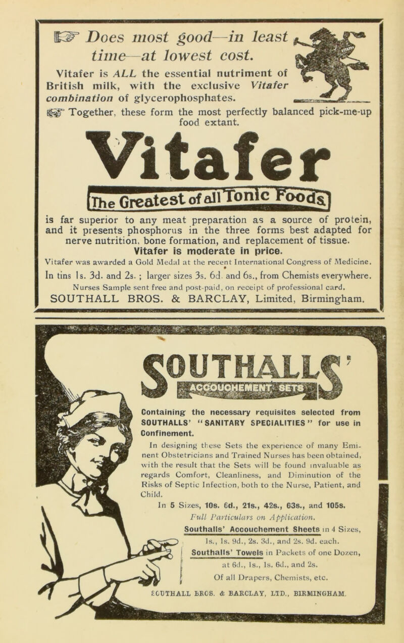 Does most good—in least time—at lowest cost. Vitafer is ALL the essential nutriment of British milk, with the exclusive Vitafer combination of glycerophosphates. 3^ Together, these form the most perfectly balanced pick-me-up food extant. Vitafer is far superior to any meat preparation as a source of protein, and it presents phosphorus in the three forms best adapted for nerve nutrition, bone formation, and replacement of tissue. Vitafer is moderate in price. Vitafer was awarded a Gold Medal at the recent International Congress of Medicine. In tins Is. 3d. and 2s. ; larger sizes 3s. 6d. and 6s., from Chemists everywhere. Nurses Sample sent free and post-paid, on receipt of professional card. SOUTHALL BROS. & BARCLAY, Limited, Birmingham. Containing: the necessary requisites selected from SOUTHALLS’ “SANITARY SPECIALITIES” for use in Confinement. In designing these Sets the experience of many Emi- nent Obstetricians and Trained Nurses has been obtained, with the result that the Sets will be found invaluable as regards Comfort, Cleanliness, and Diminution of the Risks of Septic Infection, both to the Nurse, Patient, and Child. In 5 Sizes, 10s. 6d., 21s., 42s., 63s., and 105s. Full I’articulars on Application. Southalls* Accouchement Sheets m 4 Sizes, Is., Is. 9d., 2s. 3d., and 2s. 9d. each. Southalls’ Towels in Packets of one Dozen, at 6d., Is., Is. 6d., and 2s. Of all Drapers, Chemists, etc. ECDTHALL LEGS. & BARCLAY, LID., BIRMINGHAM.
