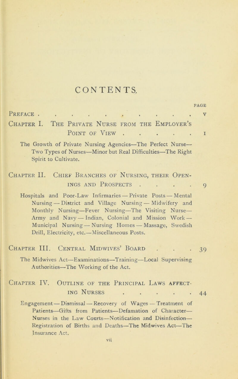 CONTENTS. PAGE Preface .......... v Chapter I. The Private Nurse from the Employer’s Point of View ..... i The Growth of Private Nursing Agencies—The Perfect Nurse— Two Types of Nurses—Minor but Real Difficulties—The Right Spirit to Cultivate. Chapter II. Chief Branches of Nursing, their Open- ings AND Prospects .... 9 Hospitals and Poor-Law Inhrmaries — Private Posts—Mental Nursing — District and Village Nursing—Midwifery and Monthly Nursing—P'ever Nursing—The Visiting Nurse— Army and Navy — Indian, Colonial and Mission Work — Municipal Nursing—Nursing Homes — Massage, Swedish Drill, Electricity, etc.—Miscellaneous Posts. Chapter III. Central Midwives’ Board . . -39 The Midwives Act—Examinations—Training—Local Supervising Authorities—The Working of the Act. Chapter IV. Outline of the Principal Laws affect- ing Nurses . . . . -44 Engagement — Dismissal — Recovery of Wages — Treatment of Patients—Gifts from Patients—Defamation of Character— Nurses in the Law Courts—Notification and Disinfection— Registration of Births and Deaths—The Midwives Act—The Insurance Act. vU