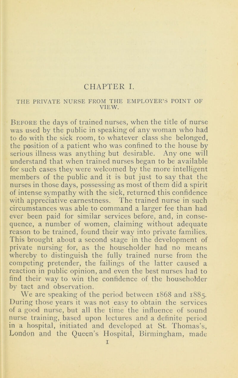 CHAPTER I. THE PRIVATE NURSE FROM THE EMPLOYER’S POINT OF VIEW. Before the days of trained nurses, when the title of nurse was used by the public in speaking of any woman who had to do with the sick room, to whatever class she belonged, the position of a patient who was confined to the house by serious illness was anything but desirable. Any one will understand that when trained nurses began to be available for such cases they were welcomed by the more intelligent members of the public and it is but just to say that the nurses in those days, possessing as most of them did a spirit of intense sympathy with the sick, returned this confidence with appreciative earnestness. The trained nurse in such circumstances was able to command a larger fee than had ever been paid for similar services before, and, in conse- quence, a number of women, claiming without adequate reason to be trained, found their way into private families. This brought about a second stage in the development of private nursing for, as the householder had no means whereby to distinguish the fully trained nurse from the competing pretender, the failings of the latter caused a reaction in public opinion, and even the best nurses had to find their way to win the confidence of the householder by tact and observation. We are speaking of the period between 1868 and 1885. During those years it was not easy to obtain the services of a good nurse, but all the time the influence of sound nurse training, based upon lectures and a definite period in a hospital, initiated and developed at St. Thomas’s, London and the Queen’s Hospital, Birmingham, made I