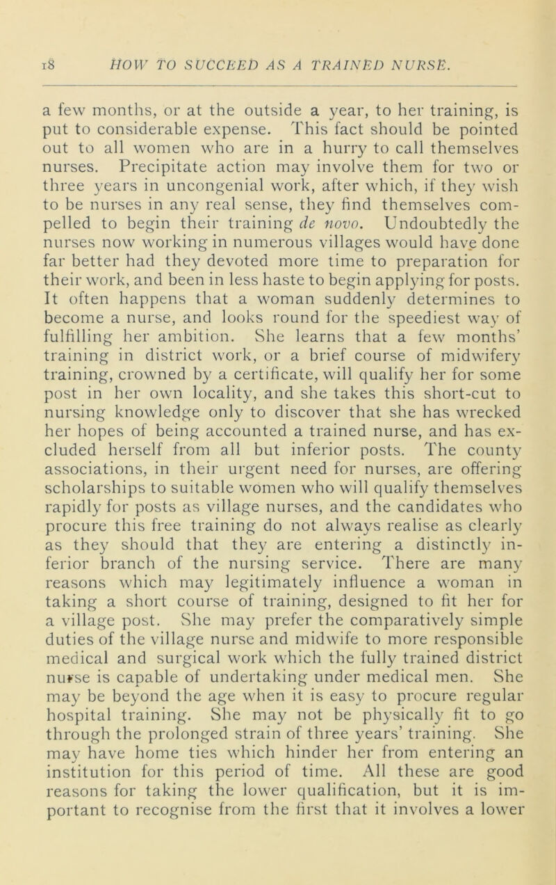 a few months, or at the outside a year, to her training, is put to considerable expense. This fact should be pointed out to all women who are in a hurry to call themselves nurses. Precipitate action may involve them for two or three years in uncongenial work, after which, if they wish to be nurses in any real sense, they find themselves com- pelled to begin their training de novo. Undoubtedly the nurses now working in numerous villages would have done far better had they devoted more time to preparation for their work, and been in less haste to begin applying for posts. It often happens that a woman suddenly determines to become a nurse, and looks round for the speediest way of fulfilling her ambition. She learns that a few months’ training in district work, or a brief course of midwifery training, crowned by a certificate, will qualify her for some post in her own locality, and she takes this short-cut to nursing knowledge only to discover that she has wrecked her hopes of being accounted a trained nurse, and has ex- cluded herself from all but inferior posts. The county associations, in their urgent need for nurses, are offering scholarships to suitable women who will qualify themselves rapidly for posts as village nurses, and the candidates who procure this free training do not always realise as clearly as they should that they are entering a distinctly in- ferior branch of the nursing service. There are many reasons which may legitimately infiuence a woman in taking a short course of training, designed to fit her for a village post. She may prefer the comparatively simple duties of the village nurse and midwife to more responsible medical and surgical work which the fully trained district nurse is capable of undertaking under medical men. She may be beyond the age when it is easy to procure regular hospital training. She may not be physically fit to go through the prolonged strain of three years’ training. She may have home ties which hinder her from entering an institution for this period of time. All these are good reasons for taking the lower qualification, but it is im- portant to recognise from the first that it involves a lower