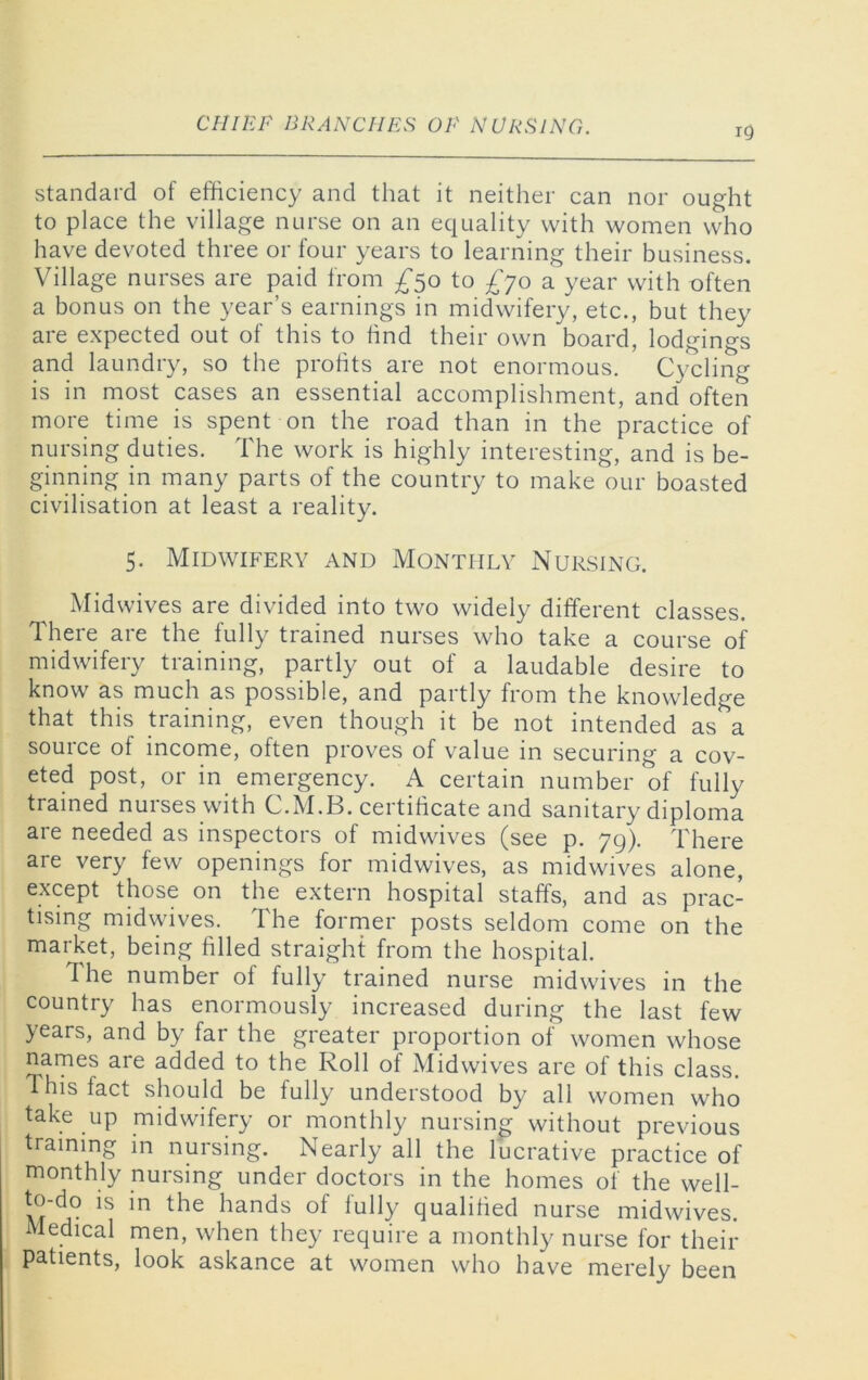 19 standard of efficiency and that it neither can nor ought to place the village nurse on an equality with women who have devoted three or four years to learning their business. Village nurses are paid from ^50 to £yo a year with often a bonus on the year’s earnings in midwifery, etc., but they are expected out of this to hnd their own board, lodgings and laundry, so the profits are not enormous. Cycling is in most cases an essential accomplishment, and often more time is spent on the road than in the practice of nursing duties. The work is highly interesting, and is be- ginning in many parts of the country to make our boasted civilisation at least a reality. 5. Midwifery and Monthly Nursing. Midwives are divided into two widely different classes. There are the fully trained nurses who take a course of midwifery training, partly out of a laudable desire to know as much as possible, and partly from the knowledge that this training, even though it be not intended as a source of income, often proves of value in securing a cov- eted post, or in emergency. A certain number of fully trained nurses with C.M.B. certificate and sanitary diploma are needed as inspectors of midwives (see p. 79). There are very few openings for midwives, as midwives alone, except those on the extern hospital staffs, and as prac- tising midwives. The forrner posts seldom come on the market, being filled straight from the hospital. The number of fully trained nurse midwives in the country has enormously increased during the last few years, and by far the greater proportion of women whose names are added to the Roll of Midwives are of this class, d his fact should be fully understood by all women who take up midwifery or monthly nursing without previous training in nursing. Nearly all the lucrative practice of monthly nursing under doctors in the homes of the well- to-do is in the hands of fully qualified nurse midwives. Medical men, when they require a monthly nurse for their patients, look askance at women who have merely been