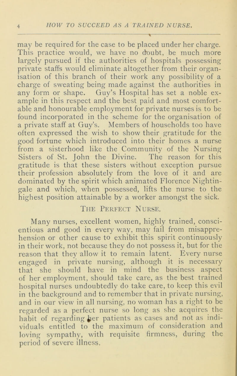 may be required for the case to be placed under her charge. This practice would, we have no (doubt, be much more largely pursued if the authorities of hospitals possessing private staffs would eliminate altogether from their organ- isation of this branch of their work any possibility of a charge of sweating being made against the authorities in any form or shape. Guy’s Hospital has set a noble ex- ample in this respect and the best paid and most comfort- able and honourable employment for private nurses is to be found incorporated in the scheme for the organisation of a private staff at Guy’s. Members of households too have often expressed the wish to show their gratitude for the good fortune which introduced into their homes a nurse from a sisterhood like the Community of the Nursing Sisters of St. John the Divine. The reason for this gratitude is that these sisters without exception pursue their profession absolutely from the love of it and are dominated by the spirit which animated Florence Nightin- gale and which, when possessed, lifts the nurse to the highest position attainable by a worker amongst the sick. The Perfect Nurse. Many nurses, excellent women, highly trained, consci- entious and good in every way, may fail from misappre- hension or other cause to exhibit this spirit continuously in their work, not because they do not possess it, but for the reason that they allow it to remain latent. Every nurse engaged in private nursing, although it is necessary that she should have in mind the business aspect of her employment, should take care, as the best trained hospital nurses undoubtedly do take care, to keep this evil in the background and to remember that in private nursing, and in our view in all nursing, no woman has a right to be regarded as a perfect nurse so long as she acquires the hal3it of regarding ^er patients as cases and not as indi- viduals entitled to the maximum of consideration and loving sympathy, with requisite firmness, during the period of severe illness.