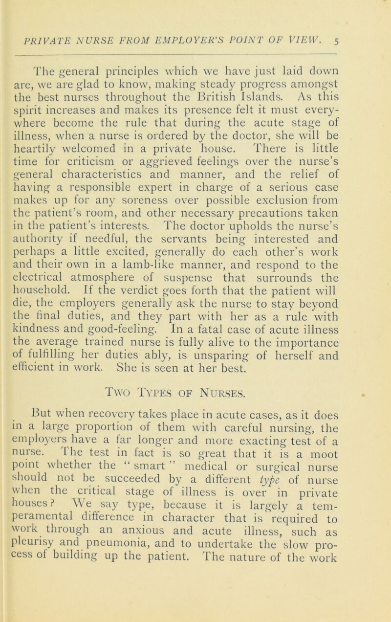 The general principles which we have just laid down are, we are glad to know, making steady progress amongst the best nurses throughout the British Islands. As this spirit increases and makes its presence felt it must every- where become the rule that during the acute stage of illness, when a nurse is ordered by the doctor, she will be heartily welcomed in a private house. There is little time for criticism or aggrieved feelings over the nurse’s general characteristics and manner, and the relief of having a responsible expert in charge of a serious case makes up for any soreness over possible exclusion from the patient’s room, and other necessary precautions taken in the patient’s interests. The doctor upholds the nurse’s authority if needful, the servants being interested and perhaps a little excited, generally do each other’s work and their own in a lamb-like manner, and respond to the electrical atmosphere of suspense that surrounds the household. If the verdict goes forth that the patient will die, the employers generally ask the nurse to stay beyond the hnal duties, and they part with her as a rule with kindness and good-feeling. In a fatal case of acute illness the average trained nurse is fully alive to the importance of lulfilling her duties ably, is unsparing of herself and efficient in work. She is seen at her best. Two Types of Nurses. But when recovery takes place in acute cases, as it does in a large proportion of them with careful nursing, the employers have a lar longer and more exacting test of a nurse. The test in fact is so great that it is a moot point whether the “ smart ” medical or surgical nurse should not be succeeded by a different type of nurse when the critical stage of illness is over in private houses ? We say type, because it is largely a tem- peramental difference in character that is required to work through an anxious and acute illness, such as pleuiisy and pneumonia, and to undertake the slow pro- cess of building up the patient. The nature of the work