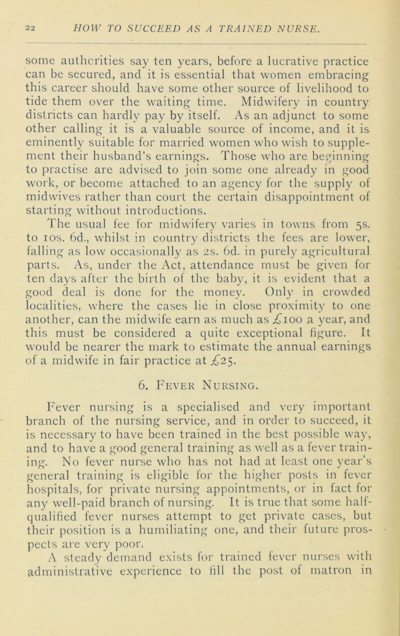 some authcrities say ten }^ears, before a lucrative practice can be secured, and it is essential that women embracing this career should have some other source of livelihood to tide them over the waiting time. Midwifery in country districts can hardly pay by itself. As an adjunct to some other calling it is a valuable source of income, and it is eminently suitable for married women who wish to supple- ment their husband’s earnings. Those who are beLunning to practise are advised to join some one already in good work, or become attached to an agency for the supply of midwives rather than court the certain disappointment of starting without introductions. The usual fee for midwifery varies in towns from 5s. to I os. 6d., whilst in country districts the fees are lower, falling as low occasionally as 2s. 6d. in purely agricultural parts. As, under the Act, attendance must be given for ten days after the birth of the baby, it is evident that a good deal is done for the money. Only in crowded localities, where the cases lie in close proximity to one another, can the midwife earn as much as a year, and this must be considered a quite exceptional figure. It would be nearer the mark to estimate the annual earnings of a midwife in fair practice at £2^. 6. Fever Nursing. Fever nursing is a specialised and very important branch of the nursing service, and in order to succeed, it is necessary to have been trained in the best possible way, and to have a good general training as well as a fever train- ing. No fever nurse who has not had at least one year’s general training is eligible for the higher posts in fever hospitals, for private nursing appointments, or in fact for any well-paid branch of nursing. It is true that some half- qualified fever nurses attempt to get private cases, but their position is a humiliating one, and their future pros- pects are very poor. A steady demand exists for trained fever nurses with administrative experience to fill the post of matron in