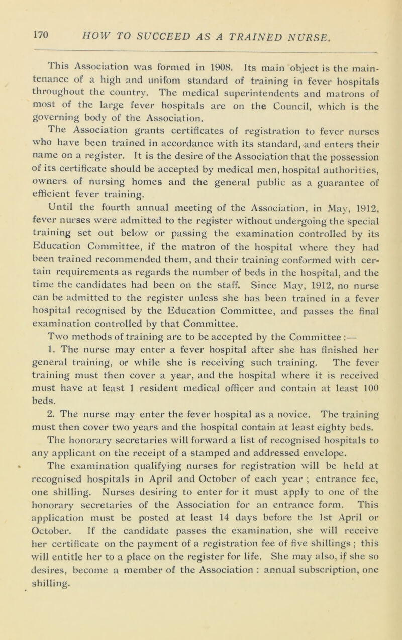 This Association was formed in 1908. Its main object is the main- tenance of a high and unifom standard of training in fever hospitals throughout the country. The medical superintendents and matrons of most of the large fever hospitals are on the Council, which is the governing body of the Association. The Association grants certificates of registration to fever nurses who have been trained in accordance with its standard,-and enters their name on a register. It is the desire of the Association that the possession of its certificate should be accepted by medical men, hospital authorities, owners of nursing homes and the general public as a guarantee of efficient fever training. Until the fourth annual meeting of the Association, in May, 1912, fever nurses were admitted to the register without undergoing the special training set out below or passing the examination controlled by its Education Committee, if the matron of the hospital where they had been trained recommended them, and their training conformed with cer- tain requirements as regards the number of beds in the hospital, and the time the candidates had been on the staff. Since May, 1912, no nurse can be admitted to the register unless she has been trained in a fever hospital recognised by the Education Committee, and passes the final examination controlled by that Committee. Two methods of training are to be accepted by the Committee:— 1. The nurse may enter a fever hospital after she has finished her general training, or while she is receiving such training. The fever training must then cover a year, and the hospital where it is received must have at least 1 resident medical officer and contain at least 100 beds. 2. The nurse may enter the fever hospital as a novice. The training must then cover two years and the hospital contain at least eighty beds. The honorary secretaries will forward a list of recognised hospitals to any applicant on the receipt of a stamped and addressed envelope. The examination qualifying nurses for registration will be held at recognised hospitals in April and October of each year ; entrance fee, one shilling. Nurses desiring to enter for it must apply to one of the honorary secretaries of the Association for an entrance form. This application must be posted at least 14 days before the 1st April or October. If the candidate passes the examination, she will receive her certificate on the payment of a registration fee of five shillings ; this will entitle her to a place on the register for life. She may also, if she so desires, become a member of the Association : annual subscription, one shilling.
