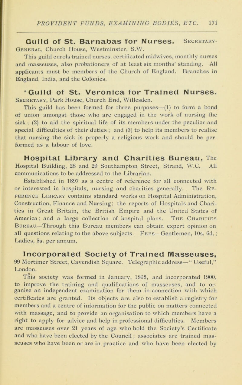 Guild of St. Barnabas for Nurses. Secretary- General, Church House, Westminster, S.W. This guild enrols trained nurses, certificated midwives, monthly nurses and masseuses, also probationers of at least six months’ standing. All applicants must be members of the Church of England. Branches in England, India, and the Colonies. ’'Guild of St. Veronica for Trained Nurses. Secretary, Park House, Church End, Willesden. This guild has been formed for three purposes—(1) to form a bond of union amongst those who are engaged in the work of nursing the sick ; (2) to aid the spiritual life of its members under the peculiar and special difficulties of their duties ; and (3) to help its members to realise that nursing the sick is properly a religious work and should be per- formed as a labour of love. Hospital Library and Charities Bureau, The Hospital Building, 28 and 29 Southampton Street, Strand, W.C. All communications to be addressed to the Librarian. Established in 1897 as a centre of reference for all connected with or interested in hospitals, nursing and charities generally. The Re- ference Library contains standard works on Hospital Administration, Construction, Finance and Nursing; the reports of Hospitals and Chari- ties in Great Britain, the British Empire and the United States of America ; and a large collection of hospital plans. The Charities Bureau—Through this Bureau members can obtain expert opinion on all questions relating to the above subjects. Fees—Gentlemen, 10s. 6d.; Ladies, 5s. per annum. Incorporated Society of Trained Masseuses, 99 Mortimer Street, Cavendish Square. Telegraphic address—“ Useful,” London. This society was formed in January, 1895, and incorporated 1900, to improve the training and qualifications of masseuses, and to or- ganise an independent examination for them in connection with which certificates are granted. Its objects are also to establish a registry for members and a centre of information for the public on matters connected with massage, and to provide an organisation to which members have a right to apply for advice and help in professional difficulties. Members are masseuses over 21 years of age who hold the Society’s Certificate and who have been elected by the Council; associates are trained mas- seuses who have been or are in practice and who have been elected by