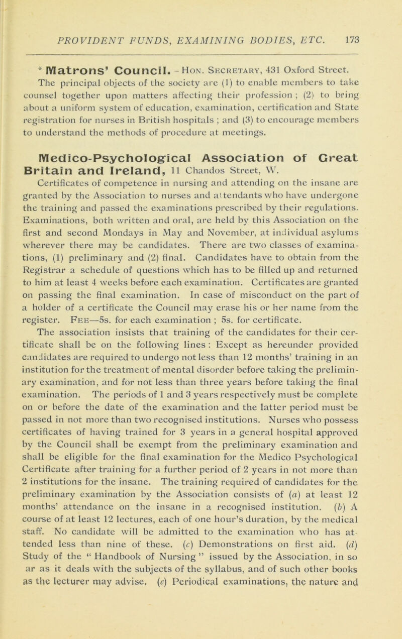 * lYIatrons’ Council. -Hon. Skckbtary, 431 Oxford street. The principal objects of the society are (1) to enable members to take counsel together upon matters affecting their profession ; (2) to bring about a uniform system of education, examination, certification and State registration for nurses in British hospitals ; and (3) to encourage members to understand the methods of procedure at meetings. lYIeciico-PsychoIog'ical Association of Great Britain and Ireland, n Chandos street, \v. Certificates of competence in nursing and attending on the insane are granted by the Association to nurses and attendants who have undergone the training and passed the examinations prescribed by their regulations. Examinations, both written and oral, are held by this Association on the first and second Mondays in May and November, at individual asylums wherever there may be candidates. There arc two classes of examina- tions, (1) preliminary and (2) final. Candidates have to obtain from the Registrar a schedule of questions which has to be filled up and returned to him at least 4 weeks before each examination. Certificates are granted on passing the final examination. In case of misconduct on the part of a holder of a certificate the Council may erase his or her name from the register. Fkk—5s. for each examination ; 5s. for certificate. The association insists that training of the candidates for their cer- tificate shall be on the following lines ; Except as hereunder provided candidates are required to undergo not less than 12 months’ training in an institution for the treatment of mental disorder before taking the prelimin- ary examination, and for not less than three years before taking the final examination. The periods of 1 and 3 years respectively must be complete on or before the date of the examination and the latter period must be passed in not more than two recognised institutions. Nurses who possess certificates of having trained for 3 years in a general hospital approved by the Council shall be exempt from the preliminary examination and shall be eligible for the final examination for the Medico Psychological Certificate after training for a further period of 2 years in not more than 2 institutions for the insane. The training required of candidates for the preliminary examination by the Association consists of (a) at least 12 months’ attendance on the insane in a recognised institution. {b) A course of at least 12 lectures, each of one hour’s duration, by the medical staff. No candidate will be admitted to the e.xamination who has at tended less than nine of these, (c) Demonstrations on first aid. {d) Study of the “ Handbook of Nursing ” issued by the Association, in so ar as it deals with the subjects of the syllabus, and of such other books as the lecturer may advise, (e) Periodical examinations, the nature and