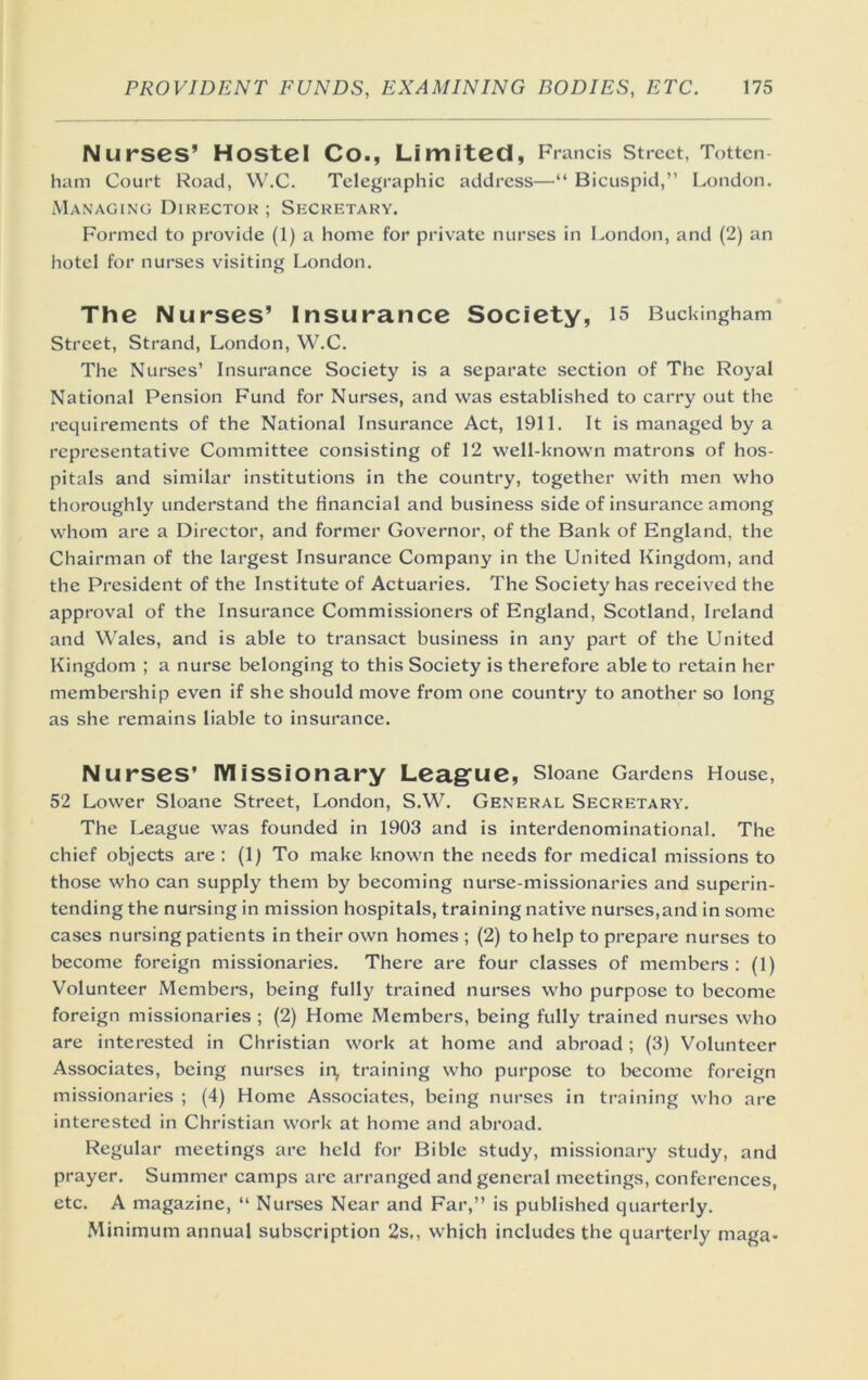 Nurses’ Hostel Co., Limited, Francis street, Totten- ham Court Road, W.C. Telegraphic address—“ Bicuspid,” London. Managing Directok ; Secretary. Formed to provide (1) a home for private nurses in London, and (2) an hotel for nurses visiting London. The Nurses’ Insurance Society, 15 Buckingham Street, Strand, London, W.C. The Nurses’ Insurance Society is a separate section of The Royal National Pension Fund for Nurses, and was established to carry out the requirements of the National Insurance Act, 1911. It is managed by a representative Committee consisting of 12 well-known matrons of hos- pitals and similar institutions in the country, together with men who thoroughly understand the financial and business side of insurance among whom are a Director, and former Governor, of the Bank of England, the Chairman of the largest Insurance Company in the United Kingdom, and the President of the Institute of Actuaries. The Society has received the approval of the Insurance Commissioners of England, Scotland, Ireland and Wales, and is able to transact business in any part of the United Kingdom ; a nurse belonging to this Society is therefore able to retain her membership even if she should move from one country to another so long as she remains liable to insurance. Nurses’ iviissionary Leag^ue, Sloane Gardens House, 52 Lower Sloane Street, London, S.W. General Secretary. The League was founded in 1903 and is interdenominational. The chief objects are ; (1) To make known the needs for medical missions to those who can supply them by becoming nurse-missionaries and superin- tending the nursing in mission hospitals, training native nurses,and in some cases nursing patients in their own homes ; (2) to help to prepare nurses to become foreign missionaries. There are four elasses of members: (1) Volunteer Members, being fully trained nurses who purpose to become foreign missionaries ; (2) Home Members, being fully trained nurses who are interested in Christian work at home and abroad ; (3) Volunteer Associates, being nurses in, training who purpose to become foreign missionaries ; (4) Home Assoeiates, being nurses in training who are interested in Christian work at home and abroad. Regular meetings are held for Bible study, missionary study, and prayer. Summer camps are arranged and general meetings, conferences, etc. A magazine, ” Nurses Near and Far,” is published quarterly. .Minimum annual subscription 2s,, which includes the quarterly maga-