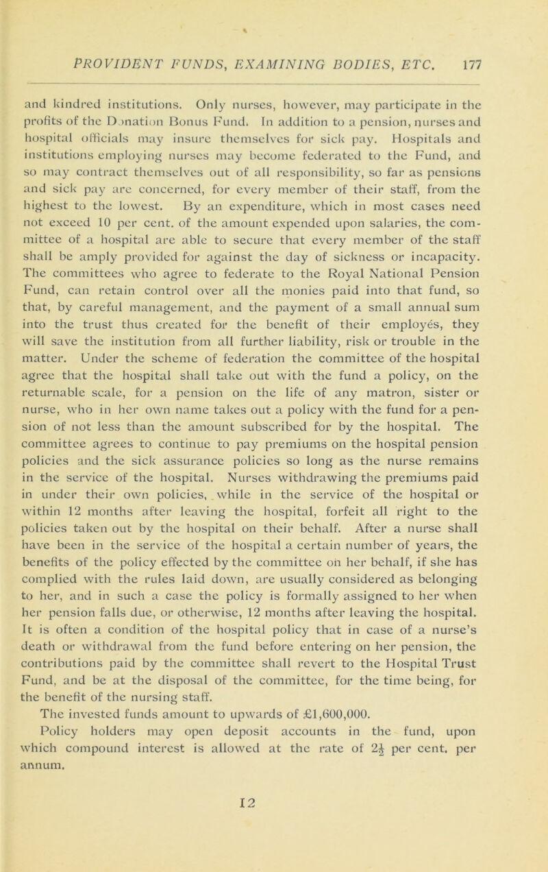and kindred institutions. Only nurses, however, may participate in the profits of the Donation Bonus Fund. In addition to a pension, nurses and hospital officials may insure themselves for sick pay. Hospitals and institutions employing nurses may become federated to the Fund, and so may contract themselves out of all responsibility, so far as pensions and sick pay are concerned, for every member of their staff, from the highest to the lowest. By an e.xpenditure, which in most cases need not exceed 10 per cent, of the amount expended upon salaries, the com- mittee of a hospital are able to secure that every member of the staff shall be amply provided for against the day of sickness or incapacity. The committees who agree to federate to the Royal National Pension Fund, can retain control over all the monies paid into that fund, so that, by careful management, and the payment of a small annual sum into the trust thus created for the benefit of their employes, they will save the institution from all further liability, risk or trouble in the matter. Under the scheme of federation the committee of the hospital agree that the hospital shall take out with the fund a policy, on the returnable scale, for a pension on the life of any matron, sister or nurse, who in her own name takes out a policy with the fund for a pen- sion of not less than the amount subscribed for by the hospital. The committee agrees to continue to pay premiums on the hospital pension policies and the sick assurance policies so long as the nurse remains in the service of the hospital. Nurses withdrawing the premiums paid in under their own policies, while in the service of the hospital or within 12 months after leaving the hospital, forfeit all right to the policies taken out by the hospital on their behalf. After a nurse shall have been in the service of the hospital a certain number of years, the benefits of the policy effected by the committee oh her behalf, if she has complied with the rules laid down, are usually considered as belonging to her, and in such a case the policy is formally assigned to her when her pension falls due, or otherwise, 12 months after leaving the hospital. It is often a condition of the hospital policy that in case of a nurse’s death or withdrawal from the fund before entering on her pension, the contributions paid by the committee shall revert to the Hospital Trust Fund, and be at the disposal of the committee, for the time being, for the benefit of the nursing staff. The invested funds amount to upwards of £l,fi00,000. Policy holders may open deposit accounts in the fund, upon which compound interest is allowed at the rate of 2J per cent, per annum. 12