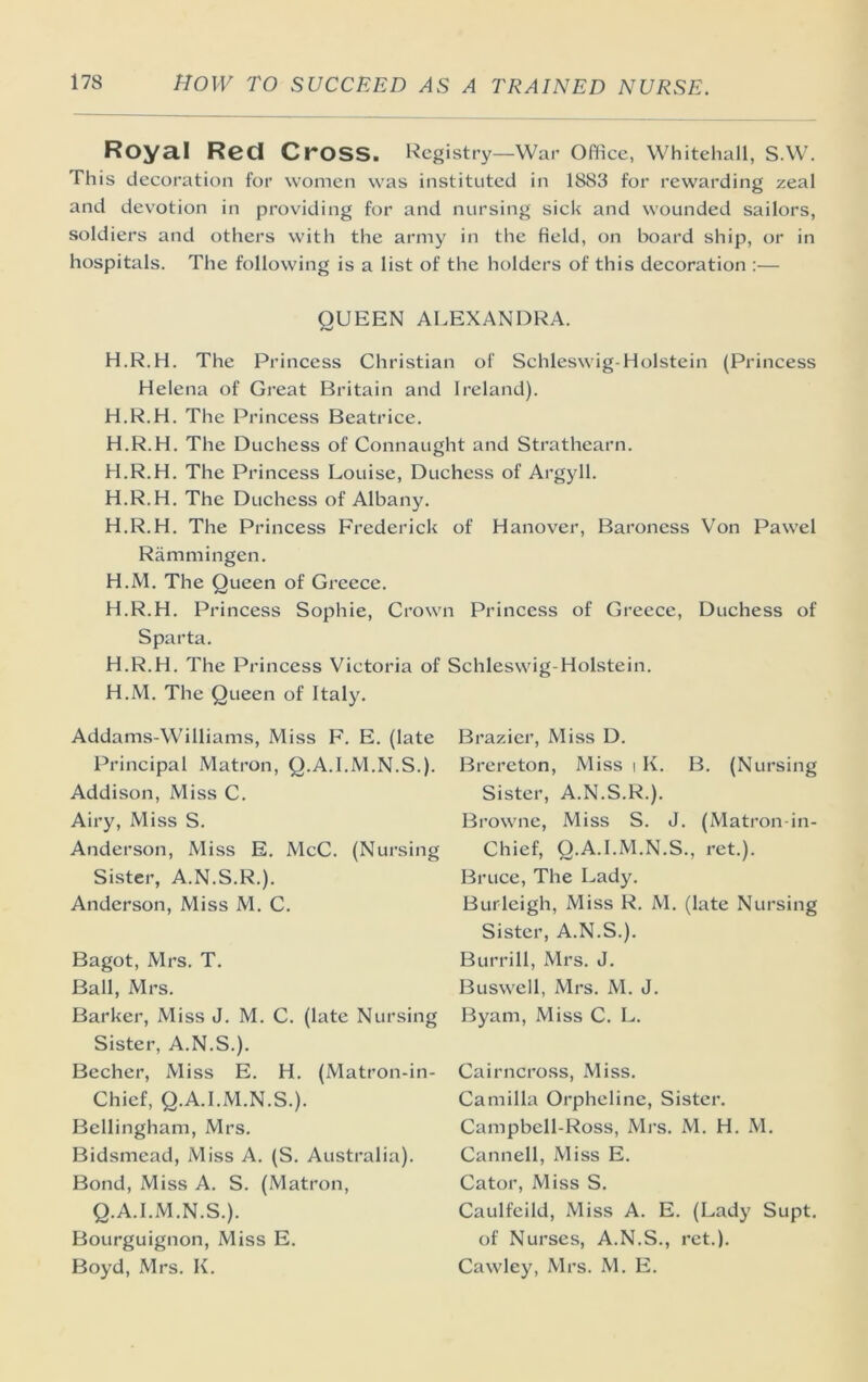 Royal Red Cross. Registry—War Office, Whitehall, S.W. This decoration for women was instituted in 1883 for rewarding zeal and devotion in providing for and nursing sick and wounded sailors, soldiers and others with the army in the field, on board ship, or in hospitals. The following is a list of the holders of this decoration :— QUEEN ALEXANDRA. H.R.H. The Princess Christian of Schleswig-Holstein (Princess Helena of Great Britain and Ireland). H.R.H. The Princess Beatrice. H.R.H. The Duchess of Connaught and Strathearn. H.R.H. The Princess Louise, Duchess of Argyll. H.R.H. The Duchess of Albany. H.R.H. The Princess Fi'ederick of Hanover, Baroness Von Pawel Rammingen. H.M. The Queen of Greece. H.R.H. Princess Sophie, Crown Princess of Greece, Duchess of Sparta. H.R.H. The Princess Victoria of Schleswig-Holstein. H.M. The Queen of Italy. Addams-Williams, Miss F. E. (late Principal Matron, Q.A.I.M.N.S.). Addison, Miss C. Airy, Miss S. Anderson, Miss E. McC. (Nursing Sister, A.N.S.R.). Anderson, Miss M. C. Bagot, Mrs. T. Ball, Mrs. Barker, Miss J. M. C. (late Nursing Sister, A.N.S.). Becher, Miss E. H. (Matron-in- Chief, Q.A.I.M.N.S.). Bellingham, Mrs. Bidsmead, Miss A. (S. Australia). Bond, Miss A. S. (Matron, Q.A.I.M.N.S.). Bourguignon, Miss E. Boyd, Mrs. K. Brazier, Miss D. Brereton, Miss i K. B. (Nursing Sister, A.N.S.R.). Browne, Miss S. J. (Matron in- Chief, Q.A.I.M.N.S., ret.). Bruce, The Lady. Burleigh, Miss R. M. (late Nursing Sister, A.N.S.). Burrill, Mrs. J. Buswell, Mrs. M. J. Byam, Miss C. L. Cairncross, Miss. Camilla Orpheline, Sister. Campbell-Ross, Mrs. M. H. M. Cannell, Miss E. Cator, Miss S. Caulfcild, Miss A. E. (Lady Supt. of Nurses, A.N.S., ret.). Cawley, Mrs. M. E.