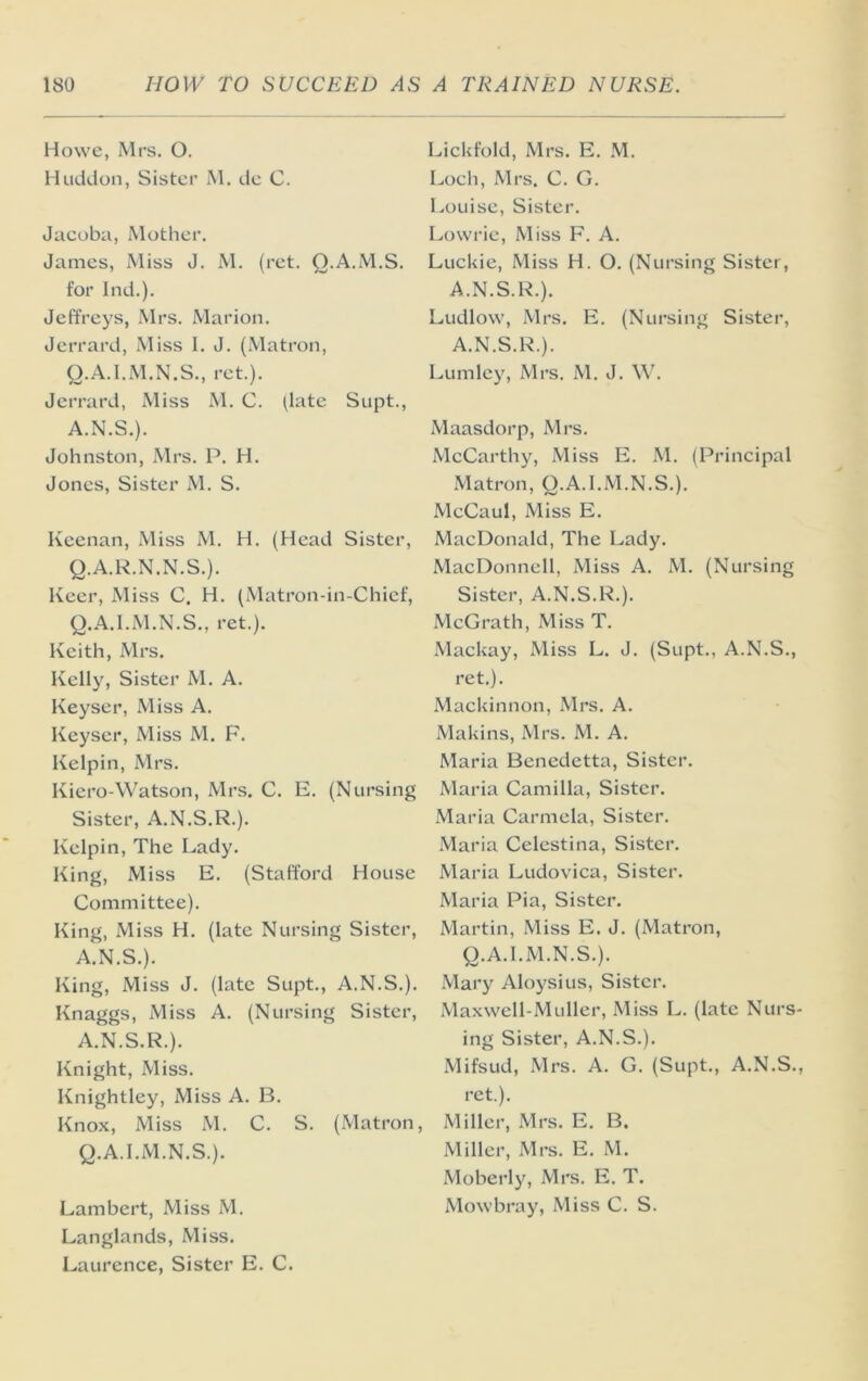Howe, Mrs. O. Huddon, Sister M. de C. Jacoba, Mother, James, Miss J. M. (ret. Q.A.M.S. for Ind.). Jeffreys, Mrs. Marion, Jerrard, Miss I. J. (Matron, Q.A.I.M.N.S., ret.). Jerrard, Miss M. C. ^late Supt., A.N.S.). Johnston, Mrs. P. H. Jones, Sister M. S. Keenan, Miss M. H. (Head Sister, Q.A.R.N.N.S.). Keer, xMiss C. H. (Matron-in-Chief, Q.A.I.M.N.S., ret.). Keith, Ml'S. Kelly, Sister M. A. Keyser, Miss A. Keyser, Miss M. F. Kelpin, Mrs. Kiero-Watson, Mrs. C. E, (Nursing Sister, A.N.S.R.). Kelpin, The Lady. King, Miss E. (Stafford House Committee), King, Miss H. (late Nursing Sister, A.N.S.). King, Miss J. (late Supt., A.N.S.). Knaggs, Miss A. (Nursing Sister, A.N.S.R.). Knight, Miss. Knightley, Miss A. B. Knox, Miss M. C. S. (Matron, Q.A.I.M.N.S.). Lambert, Miss M. Langlands, Miss. Laurence, Sister E. C. Lickfold, Mrs. E. .M. Loch, Mrs. C. G. Louise, Sister. Lowrie, Miss F. A. Luckie, Miss H. O, (Nursing Sister, A.N.S.R.). Ludlow, Mrs, E. (Nursing Sister, A.N.S.R.). Lumley, Mrs. M. J. W. Maasdorp, Mrs, McCarthy, Miss E. M. (Principal Matron, Q.A.I.M.N.S.). McCaul, Miss E, MacDonald, The Lady. MacDonnell, Miss A. M. (Nursing Sister, A.N.S.R.). McGrath, Miss T. xVlackay, Miss L. J, (Supt., A.N.S., ret.). Mackinnon, Mrs. A. Makins, Mrs. M. A. Maria Bcncdetta, Sister. Maria Camilla, Sister. Maria Carmela, Sister. Maria Celestina, Sister. Maria Ludovica, Sister. Maria Pia, Sister. Martin, Miss E. J. (Matron, Q.A.I.M.N.S.). Mary Aloysius, Sister, Maxwell-Muller, Miss L, (late Nurs- ing Sister, A.N.S.). Mifsud, Mrs. A. G. (Supt., A.N.S., ret.). Miller, Mrs. E, B. Miller, Mrs. E, M. Moberly, Mrs. E. T. Mowbray, Miss C. S.