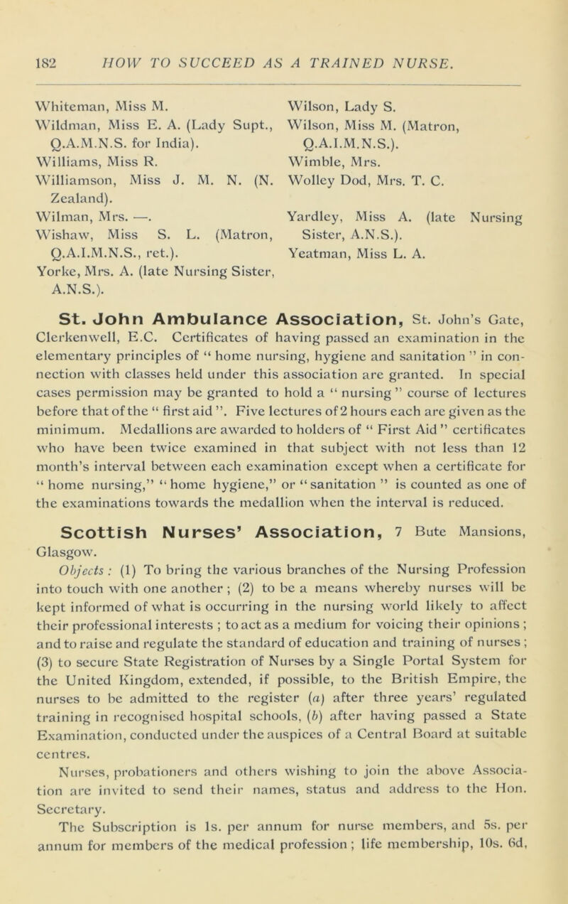 Whiteman, Miss M. W’ildman, Miss E. A. (Lady Supt., Q.A.M.N.S. for India). Williams, Miss R. Williamson, Miss J. M. N. (N. Zealand). Wilman, Mrs. —. Wishaw, Miss S. L. (Matron, Q.A.I.M.N.S., ret.). Yorke, Mrs. A. (late Nursing Sister, A.N.S.). Wilson, Lady S. Wilson, Miss M. (Matron, Q.A.I.M.N.S.). Wimble, Mrs. Wolley Dod, Mrs. T. C. Yardley, Miss A. (late Nursing Sister, A.N.S.). Yeatman, Miss L. A. St. John Ambulance Association, st. John’s Gate, Clerkenwell, E.C. Certificates of having passed an examination in the elementary principles of “ home nursing, hj'^giene and sanitation ” in con- nection with classes held under this association arc granted. In special cases permission may be granted to hold a “ nursing ” course of lectures before that of the “ first aid ”. Five lectures of 2 hours each are given as the minimum. Medallions are awarded to holders of “ First Aid ” certificates who have been twice examined in that subject with not less than 12 month’s interval between each examination except when a certificate for “ home nursing,” ” home hygiene,” or “sanitation ” is counted as one of the examinations towards the medallion when the interval is reduced. Scottish Nurses’ Association, 1 Bute Mansions, Glasgow. Objects : (1) To bring the various branches of the Nursing Profession into touch with one another ; (2) to be a means whereby nurses will be kept informed of what is occurring in the nursing world likely to affect their professional interests ; to act as a medium for voicing their opinions ; and to raise and regulate the standard of education and training of nurses ; (3) to secure State Registration of Nurses by a Single Portal System for the United Kingdom, extended, if possible, to the British Empire, the nurses to be admitted to the register (a) after three years’ regulated training in recognised hospital schools, {b) after having passed a State Examination, conducted under the auspices of a Central Board at suitable centres. Nurses, probationers and others wishing to join the above Associa- tion are invited to send their names, status and address to the Hon. Secretary. The Subscription is Is. per annum for nurse members, and 5s. per annum for members of the medical profession ; life membership, 10s. fid,