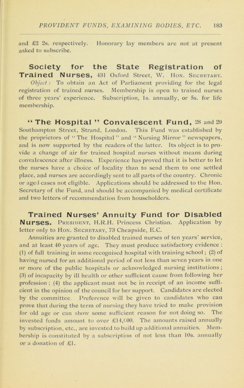 and £2 2s. respectively. Honorary lay members arc not at present asked to subscribe. Society for the State Registration of Trained Nurses, 431 Oxford street, W. Hon. Secretary. Object: To obtain an Act of Parliament providing for the legal registration of trained nurses. Membership is open to trained nurses of three years’ experience. Subscription, Is. annually, or 5s. for life membership. “ The Hospital ” Convalescent Fund, 28 and 29 Southampton Street, Strand, I^ondon. This Fund was established by the proprietors of “The Hospital ” and “ Nursing Mirror ’’ newspapers, and is now supported by the readers of the latter. Its object is to pro- vide a change of air for trained hospital nurses without means during convalescence after illness. Experience has proved that it is better to let the nurses have a choice of locality than to send them to one settled place, and nurses are accordingly sent to all parts of the country. Chronic or aged cases not eligible. Applications should be addressed to the Hon. Secretary of the Fund, and should be accompanied by medical certificate and two letters of recommendation from householders. Trained Nurses’ Annuity Fund for Disabled Nu rses. President, H.R.H. Princess Christian. Application by letter only to Hon. Secretary, 73 Cheapside, E.C. Annuities are granted to disabled trained nurses of ten years’ service, and at least 40 years of age. They must produce satisfactory evidence : (1) of full training in some recognised hospital with training school; (2) of having nursed for an additional period of not less than seven years in one or more of the public hospitals or acknowledged nursing institutions ; (3) of incapacity by ill health or other sufficient cause from following her profession ; (4) the applicant must not be in receipt of an income suffi- cient in the opinion of the council for her support. Candidates are elected by the committee. Preference will be given to caneiidates who can prove that during the term of nursing thej^ have tried to make provision for old age or can show some sufficient reason for not doing so. The invested funds amount to over £14,( 00. The amounts raised annually by subscription, etc., are invested to build up additional annuities. Mem- bership is constituted by a subscription of not less than 10s, annually or a donation of £1.