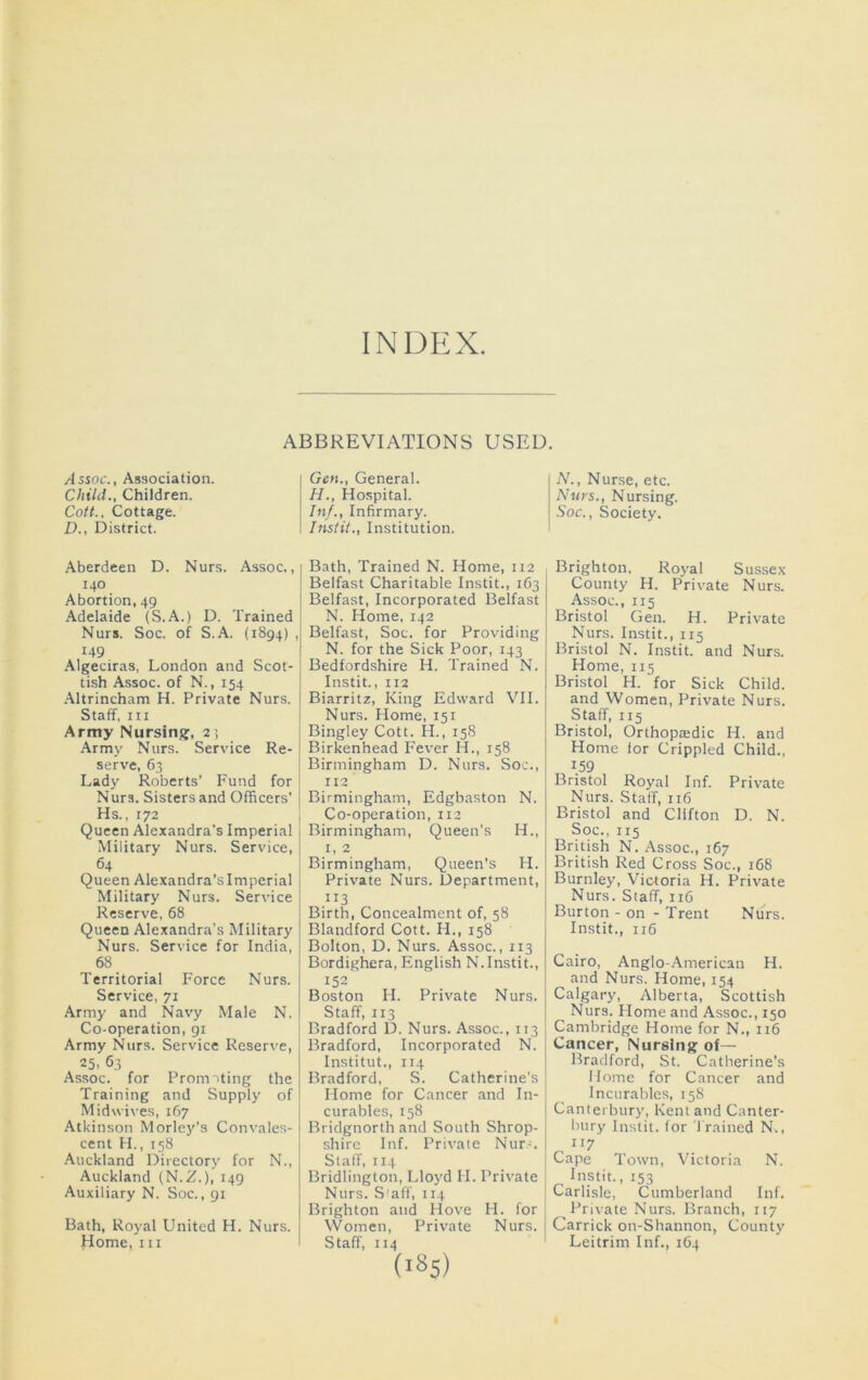 INDEX. /Issoc., Association. Child., Children. Cott.. Cottage. D., District. ABBREVIATIONS Gen., General. H., Hospital. In/., Infirmary. Instil., Institution. USED, N., Nurse, etc. Nurs., Nursing. Soc., Society. Aberdeen D. Nurs. Assoc., 140 Abortion, 49 Adelaide (S.A.) D. Trained Nurs. Soc. of S.A. (1894) , 149 Algeciras, London and Scot- tish Assoc, of N., 154 .Altrincham H. Private Nurs. Staff, III Army Nursing, 21 Army Nurs. Service Re- serve, 63 Lady Roberts’ Fund for Nurs. Sisters and Officers’ 1 Hs., 172 j Queen Alexandra’s Imperial j Military Nurs. Service, 64 Queen Alexandra’s Imperial Military Nurs. Service Reserve, 68 Queen Alexandra’s Military Nurs. Service for India, 68 Territorial Force Nurs. Service, 71 Army and Navy Male N. Co-operation, 91 Army Nurs. Service Reserve, 25. 63 Assoc, for PrornTting the Training and Supply of Midwives, 167 Atkinson Morley’s Convales- cent H., 158 Auckland Directory for N., Auckland (N.Z.), 149 Auxiliary N. Soc., 91 Bath, Royal United H. Nurs. Home, III Bath, Trained N. Home, 112 Belfast Charitable Instit., 163 Belfast, Incorporated Belfast N. Home, 142 Belfast, Soc. for Providing N. for the Sick Poor, 143 Bedfordshire H. Trained N. Instit., 112 Biarritz, King Edward VII. Nurs. Home, 151 Bingley Cott. H., 158 Birkenhead Fever H., 158 Birmingham D. Nurs. Soc., 112 Birmingham, Edgbaston N. Co-operation, 112 Birmingham, Queen’s H., I, 2 Birmingham, Queen’s H. Private Nurs. Department, 113 Birth, Concealment of, 58 Blandford Cott. H., 158 Bolton, D. Nurs. Assoc., 113 Bordighera, English N.Instit., 152 Boston H. Private Nurs. Staff, 113 Bradford D. Nurs. Assoc., 113 Bradford, Incorporated N. Institut., 114 Bradford, S. Catherine’s Home for Cancer and In- curables, 158 Bridgnorth and South Shrop- shire Inf. Private Nur-. Staff, 114 Bridlington, Lloyd H. Private Nurs. S = aff, 114 Brighton and Hove H. for Women, Private Nurs. Staff, 114 (185) Brighton, Royal Sussex County H. Private Nurs. Assoc., 115 Bristol Gen. H. Private Nurs. Instit., 115 Bristol N. Instit. and Nurs. Home, 115 Bristol H. for Sick Child, and Women, Private Nurs. Staff, 115 Bristol, Orthopiedic H. and Home for Crippled Child., 1.59 Bristol Royal Inf. Private Nurs. Staff, 116 Bristol and Clifton D. N. Soc., 115 British N. Assoc., 167 British Red Cross Soc., 168 Burnley, Victoria H. Private Nurs. Staff, 116 Burton - on - Trent Nurs. Instit., 116 Cairo, Anglo-American H. and Nurs. Home, 154 Calgary, Alberta, Scottish Nurs. Home and Assoc., 150 Cambridge Home for N., 116 Cancer, Nursing of— Bradford, St. Catherine’s Home for Cancer and Incurables, 158 Canterbury, Kent and Canter- bury Instit. for Trained N., 117 Cape Town, Victoria N. Instit., 153 Carlisle, Cumberland Inf. Private Nurs. Branch, 117 Garrick on-Shannon, County Leitrim Inf., 164