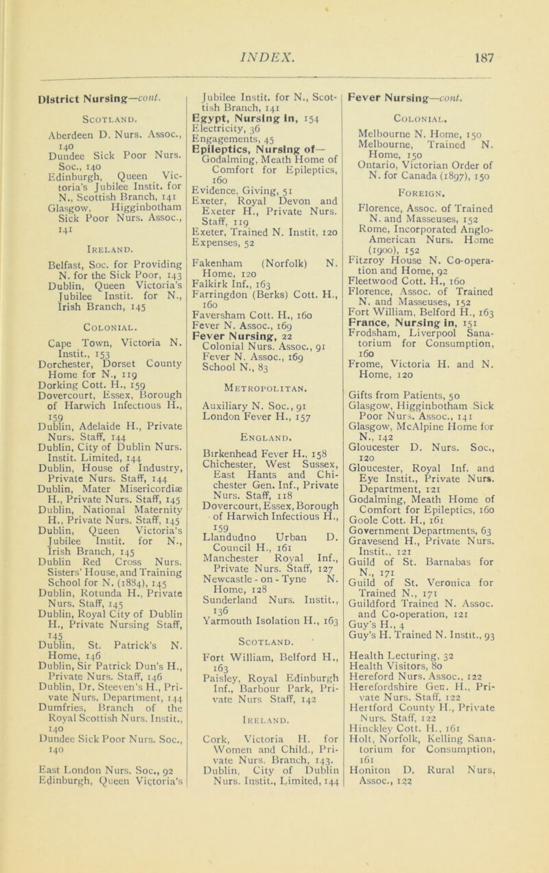 District Nursing—con/. Scotland. Aberdeen D. Nurs. Assoc., 140 Dundee Sick Poor Nurs. Soc., 140 Edinburgh, Queen Vic- toria’s Jubilee Instit. for N., Scottish Branch, 141 Glasgow, Higginbotham Sick Poor Nurs. Assoc., 141 Ireland. Belfast, Soc. for Providing N. for the Sick Poor, 143 Dublin, Queen Victoria's Jubilee Instit. for N., Irish Branch, 145 Colonial. Cape Town, Victoria N. Instit., 153 Dorchester, Dorset County Home for N., 119 Dorking Cott. H., 159 Dovercourt, Essex, Borough of Harwich Infectious H., 159 Dublin, Adelaide H., Private Nurs. Staff, 144 Dublin, City of Dublin Nurs. Instit. Limited, 144 Dublin, House of Industry, Private Nurs. Staff, 144 Dublin, Mater Misericordias H., Private Nurs. Staff, 145 Dublin, National Maternity H., Private Nurs. Staff, 145 Dublin, Queen Victoria's Jubilee Instit. for N., Irish Branch, 145 Dublin Red Cross Nurs. Sisters' House, and Training School for N. (18S4), 145 Dublin, Rotunda H., Private Nurs. Staff, 145 Dublin, Royal City of Dublin H., Private Nursing Staff, 145 Dublin, St. Patrick’s N. Home, 146 Dublin, Sir Patrick Dun’s H., Private Nurs. Staff, 1.^6 Dublin, Dr. Stecr en's H., Pri- vate Nurs. Department, 144 Dumfries, Branch of the Royal Scottish Nurs. Instit., 140 Dundee Sick Poor Nurs. Soc., 140 East London Nurs. Soc., 92 Edinburgh, Queen Vigtoria's Jubilee Instit. for N., Scot- tish Branch, 141 Egypt, Nursing In, 154 Electricity, 36 Engagements, 45 Epileptics, Nursing of— Godaiming, Meath Plome of Comfort for Epileptics, 160 Evidence, Giving, 51 Exeter, Royal Devon and Exeter H., Private Nurs. Staff, 119 Exeter, Trained N. Instit, 120 Expenses, 52 Fakenham (Norfolk) N. Home, 120 Falkirk Inf., 163 Farringdon (Berks) Cott. H., 160 Faversham Cott. H., i6o Fever N. Assoc., 169 Fever Nursing, 22 Colonial Nurs. Assoc., 91 Fever N. Assoc., 169 School N., 83 Metropolitan. Auxiliary N. Soc., gi London Fever H., 157 England. Birkenhead Fever H., 158 Chichester, West Sussex, East Hants and Chi- chester Gen. Inf., Private Nurs. Staff, 118 Dovercourt, Essex, Borough of Harwich Infectious H., 159 Llandudno Urban D. Council H., i6i Manchester Royal Inf., Private Nurs. Staff, 127 Newcastle - on - Tyne N. Home, 128 Sunderland Nurs. Instit., 136 Yarmouth Isolation IL, 163 Scotland. Fort William, Belford H., 163 Paisley, Royal Edinburgh Inf., Barbour Park, Pri- vate Nurs Staff, 142 Ireland. Cork, Victoria H. for Women and Child., Pri- vate Nurs. Branch, 143. Dublin, City of Dublin Nurs. Instit., Limited, 144 Fever Nursing—cont. Colonial. Melbourne N. Home, 150 Melbourne, Trained N. Flome, 150 Ontario, Victorian Order of N. for Canada (1897), 150 Foreign. Florence, Assoc, of Trained N. and Masseuses, 152 Rome, Incorporated Anglo- American Nurs. Home (1900), 152 F'itzroy House N. Co-opera- tion and Home, 92 Fleetwood Cott. H., 160 Florence, Assoc, of Trained N. and Masseuses, 152 Fort William, Belford H., 163 France, Nursing in, 151 Frodsham, Liverpool Sana- torium for Consumption, 160 Frome, Victoria H. and N. Home, 120 Gifts from Patients, 50 Glasgow, Higginbotham Sick Poor Nur.s. Assoc., 141 Glasgow, McAlpine Home for N., 142 Gloucester D. Nurs. Soc., 120 Gloucester, Royal Inf. and Eye Instit., Private Nurs. Department, 121 Godaiming, Meath Home of Comfort for Epileptics, 160 Goole Cott. H., 161 Government Departments, 63 Gravesend H., Private Nurs. Instit., 121 Guild of St. Barnabas for N., 171 Guild of St. Veronica for Trained N., 171 Guildford Trained N. Assoc. and Co-operation, 121 Guy's H., 4 Guy’s H. Trained N. Instit., 93 Health Lecturing, 32 Health Visitors, 80 Hereford Nurs. Assoc., 122 Herefordshire Gen. H., Pri- vate Nur.s. Staff, 122 Hertford County H., Private Nurs. Staff, 122 Hinckley Cott. II., 161 Holt, Norfolk, Kelling Sana- torium for Consumption, 161 Honiton D. Rural Nurs, Assoc., izz