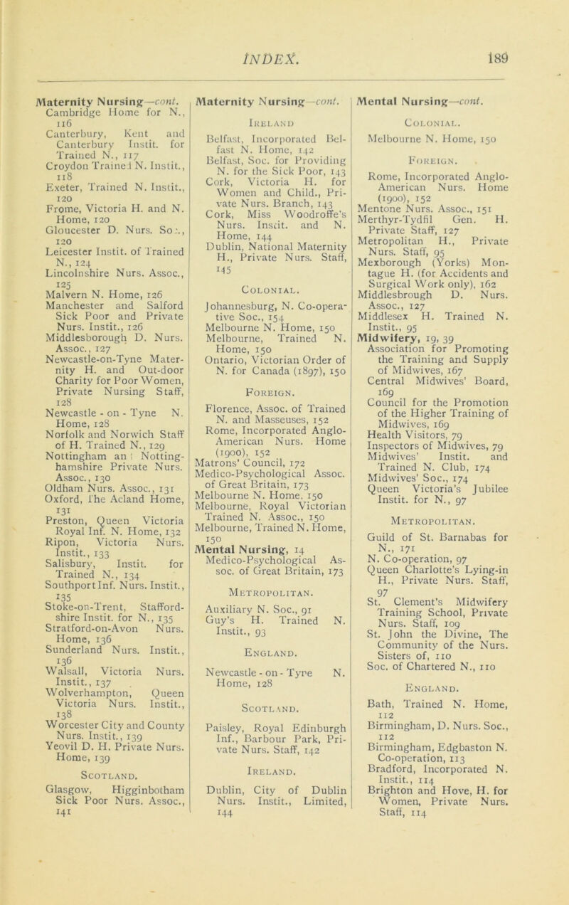 Maternity Nursing—cont. Cambridge Home for N., ii6 Canterbury, Kent and Canterbury Instit. for Trained N., 117 Croydon Traine.i N. Instit., 118 E.xeter, Trained N. Instit., 120 Frome, Victoria H. and N. Home, 120 Gloucester D. Nurs. So;., 120 Leicester Instit. of Trained N., 124 Lincolnshire Nurs. Assoc., 125 Malvern N. Home, 126 Manchester and Salford Sick Poor and Private Nurs. Instit., 126 Middlesborough D. Nurs. Assoc., 127 Newcastle-on-Tyne Mater- nity H. and Out-door Charity for Poor Women, Private Nursing Staff, 128 Newcastle - on - Tyne N. Home, 128 Norfolk and Norwich Staff of H. Trained N., 129 Nottingham an ! Notting- hamshire Private Nurs. Assoc., 130 Oldham Nurs. Assoc., 131 Oxford, The Acland Home, 131 Preston, Queen Victoria Royal Inf. N. Home, 132 Ripon, Victoria Nurs. Instit., 133 Salisbury, Instit. for Trained N., 134 Southportlnf. Nurs. Instit., 135 Stoke-on-Trent, Stafford- shire Instit. for N., 135 Stratford-on-Avon Nurs. Home, 136 Sunderland Nurs. Instit., 136 Walsall, Victoria Nurs. Instit., 137 Wolverhampton, Queen Victoria Nurs. Instit., 138 Worcester City and County Nurs. Instit., 139 Yeovil D. PI. Private Nurs. Home, 139 Scotland. Glasgow, Higginbotham Sick Poor Nurs. Assoc., 141 Maternity Nursing—con/. Iklland Belfast, Incorjioraled Bel- fast N. Home, 142 Belfast, Soc. for Providing N. for the Sick Poor, 143 Cork, Victoria H. for Women and Child., Pri- vate Nurs. Branch, 143 Cork, Miss Woodroffe's Nurs. Insdt. and N. Home, 144 Dublin, National Maternity H., Private Nurs. Staff, Colonial. Johannesburg, N. Co-opera- tive Soc., 154 Melbourne N. Home, 150 Melbourne, Trained N. Home, 150 Ontario, Victorian Order of N. for Canada (1897), 150 Foreign. Florence, Assoc, of Trained N. and Masseuses, 152 Rome, Incorporated Anglo- American Nurs. Home (1900), 152 Matrons' Council, 172 Medico-Psychological Assoc. of Great Britain, 173 Melbourne N. Home, 150 Melbourne, Royal Victorian Trained N. .\ssoc., 150 Melbourne, Trained N. Home, 150 Mental Nursing, 14 Medico-Psychological As- soc. of Great Britain, 173 Metropolitan. Auxiliary N. Soc., 91 Guy’s H. Trained N. Instit., 93 England. Newcastle - on - Tyre N. Home, 128 Scotland. Paisley, Royal Edinburgh Inf., Barbour Park, Pri- vate Nurs. Staff, 142 Ireland. Dublin, City of Dublin Nurs. Instit., Limited, 144 ' Mental Nursing—ami. Colonial. Melbourne N. Home, 150 P'OREIGN. Rome, Incorporated Anglo- American Nurs. Home (1900), 152 Mentone Nurs. Assoc., 151 Merthyr-Tydfil Gen. H. Private Staff, 127 Metropolitan H., Private Nurs. Staff, 95 Mexborough (Yorks) Mon- tague H. (for Accidents and Surgical Work only), 162 Middlesbrough D. Nurs. Assoc., 127 Middlesex H. Trained N. Instit., 95 Midwifery, 19, 39 Association for Promoting the Training and Supply of Midwives, 167 Central Midwives’ Board, 169 Council for the Promotion of the Higher Training of Midwives, 169 Health Visitors, 79 Inspectors of Midwives, 79 Midwives’ Instit. and Trained N. Club, 174 Midwives' Soc., 174 Queen Victoria’s Jubilee Instit. for N., 97 Metropolitan. Guild of St. Barnabas for N., 171 N. Co-operation, 97 Queen Charlotte’s Lying-in H., Private Nurs. Staff, 97 St. Clement’s Midwifery Training School, Private Nurs. Staff, 109 St. John the Divine, The Community of the Nurs. Sisters of, no Soc. of Chartered N., no England. Bath, Trained N. Home, 112 Birmingham, D. Nurs. Soc., 112 Birmingham, Edgbaston N. Co-operation, 113 Bradford, Incorporated N. Instit., 114 Brighton and Hove, H. for Women, Private Nurs. Staff, 114